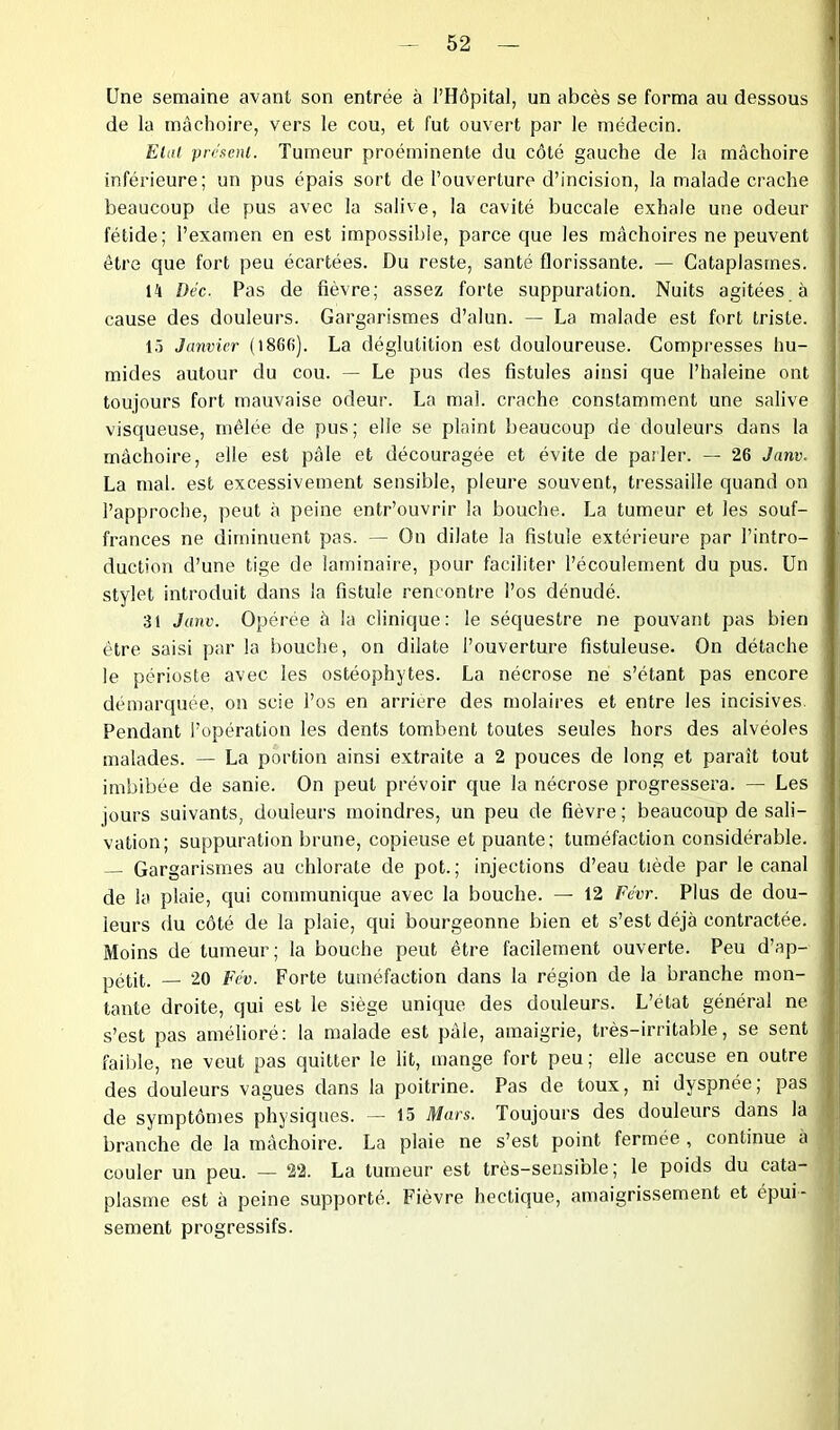 Une semaine avant son entrée à l’Hôpital, un abcès se forma au dessous de la mâchoire, vers le cou, et fut ouvert par le médecin. Elut présent. Tumeur proéminente du côté gauche de la mâchoire inférieure; un pus épais sort de l’ouverture d’incision, la malade crache beaucoup de pus avec la salive, la cavité buccale exhale une odeur- fétide; l’examen en est impossible, parce que les mâchoires ne peuvent être que fort peu écartées. Du reste, santé florissante. — Cataplasmes. 14 Déc. Pas de fièvre; assez forte suppuration. Nuits agitées à cause des douleurs. Gargarismes d’alun. — La malade est fort triste. 15 Janvier (l86fi). La déglutition est douloureuse. Compresses hu- mides autour du cou. — Le pus des fistules ainsi que l’haleine ont toujours fort mauvaise odeur. La mal. crache constamment une salive visqueuse, mêlée de pus; elle se plaint beaucoup de douleurs dans la mâchoire, elle est pâle et découragée et évite de parler. — 26 Janv. La mal. est excessivement sensible, pleure souvent, tressaille quand on l’approche, peut à peine entr’ouvrir la bouche. La tumeur et les souf- frances ne diminuent pas. — On dilate la fistule extérieure par l’intro- duction d’une tige de laminaire, pour faciliter l’écoulement du pus. Un stylet introduit dans la fistule rencontre l’os dénudé. 31 Janv. Opérée à la clinique: le séquestre ne pouvant pas bien être saisi par la bouche, on dilate l’ouverture fistuleuse. On détache le périoste avec les ostéophytes. La nécrose ne s’étant pas encore démarquée, on scie l’os en arriéré des molaires et entre les incisives Pendant l’opération les dents tombent toutes seules hors des alvéoles malades. — La portion ainsi extraite a 2 pouces de long et paraît tout imbibée de sanie. On peut prévoir que la nécrose progressera. — Les jours suivants, douleurs moindres, un peu de fièvre ; beaucoup de sali- vation; suppuration brune, copieuse et puante: tuméfaction considérable. Gargarismes au chlorate de pot.; injections d’eau tiède par le canal de la plaie, qui communique avec la bouche. — 12 Févr. Plus de dou- leurs du côté de la plaie, qui bourgeonne bien et s’est déjà contractée. Moins de tumeur; la bouche peut être facilement ouverte. Peu d’ap- pétit. — 20 Vév. Forte tuméfaction dans la région de la branche mon- tante droite, qui est le siège unique des douleurs. L’état général ne s’est pas amélioré: la malade est pâle, amaigrie, très-irritable, se sent faible, ne veut pas quitter le lit, mange fort peu; elle accuse en outre des douleurs vagues dans la poitrine. Pas de toux, ni dyspnée; pas de symptômes physiques. — 15 Mars. Toujours des douleurs dans la branche de la mâchoire. La plaie ne s’est point fermée , continue à couler un peu. — 22. La tumeur est très-sensible; le poids du cata- plasme est à peine supporté. Fièvre hectique, amaigrissement et épui- sement progressifs.