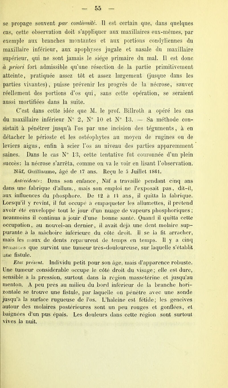 se propage souvent par continuité. Il est certain que, dans quelques cas, cette observation doit s’appliquer aux maxillaires eux-mêmes, par exemple aux branches montantes et aux portions condyliennes du maxillaire inférieur, aux apophyses jugale et nasale du maxillaire supérieur, qui ne sont jamais le siège primaire du mal. Il est donc à priori fort admissible qu'une résection de la partie primitivement atteinte, pratiquée assez tôt et assez largement (jusque dans les parties vivantes), puisse prévenir les progrès de la nécrose, sauver réellement des portions d’os qui, sans cette opération, se seraient aussi mortifiées dans la suite. C’est dans cette idée que M. le prof. Billroth a opéré les cas du maxillaire inférieur N° 2, N° 10 et N° 13. — Sa méthode con- sistait à pénétrer jusqu’à l’os par une incision des téguments, à en détacher le périoste et les ostéophytes au moyen de rugines ou de leviers , aigus, enfin à scier l’os au niveau des parties apparemment saines. Dans le cas N° 13, cette tentative fut couronnée d’un plein succès: la nécrose s’arrêta, comme on va le voir en lisant l’observation. tMaf, Guillaume, âgé de 17 ans. Reçu le 5 Juillet 1861. Antécédents: Dans son enfance, Naf a travaillé pendant cinq ans dans une fabrique d’allum., mais son emploi ne l’exposait pas, dit-il, aux influences du phosphore. De 12 à 14 ans, il quitta la fabrique. Lorsqu’il y revint, il fut occupé à empaqueter les allumettes, il prétend avoir été enveloppé tout le jour d’un nuage de vapeurs phosphoriques ; neanmoins il continua à jouir d’une bonne santé. Quand il quitta cette occupation, au nouvel-an dernier, il avait déjà une dent molaire sup- purante à la mâchoire inférieure du côté droit. Il se la fit arracher, mais les maux de dents reparurent de temps en temps. Il y a cinq semâmes que survint une tumeur très-douloureuse, sur laquelle s’établit une fistule. Etat présent. Individu petit pour son âge, mais d’apparence robuste. Une tumeur considérable occupe le côté droit du visage; elle est dure, sensible a la pression, surtout dans la région massétérine et jusqu’au menton. A peu près au milieu du bord inférieur de la branche hori- zontale se trouve une fistule, par laquelle on pénètre avec une sonde jusqu’à la surface rugueuse de l’os. L’haleine est fétide; les gencives autour des molaires postérieures sont un peu rouges et gonflées, et baignées d’un pus épais. Les douleurs dans cette région sont surtout vives la nuit.