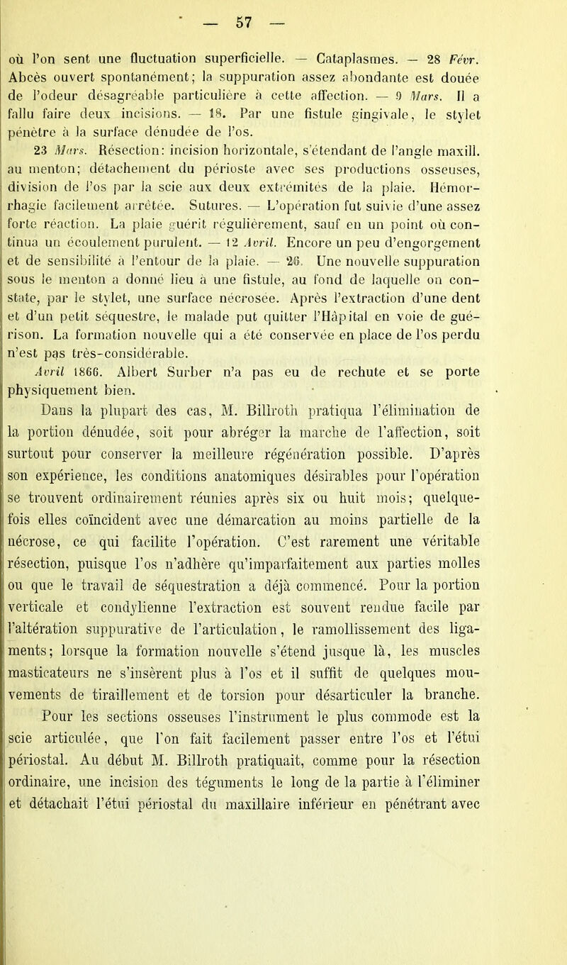 où l’on sent une fluctuation superficielle. — Cataplasmes. — 28 Fe'vr. Abcès ouvert spontanément; la suppuration assez abondante est douée de l’odeur désagréable particulière à cette affection. — .9 Mars. Il a fallu faire deux incisions. — 38. Par une fistule gingivale, le stylet pénètre à la surface dénudée de l’os. 23 Mars. Résection: incision horizontale, s’étendant de l’angle maxill. au menton; détachement du périoste avec ses productions osseuses, division de l’os par la scie aux deux extrémités de la plaie. Hémor- rhagie facilement arrêtée. Sutures. — L’opération fut suivie d’une assez forte réaction. La plaie guérit régulièrement, sauf en un point où con- tinua un écoulement purulent. — 12 Avril. Encore un peu d’engorgement et de sensibilité a l’entour de la plaie. — 28. Une nouvelle suppuration I! sous le menton a donné lieu a une fistule, au fond de laquelle on con- state, par le stylet, une surface nécrosée. Après l’extraction d’une dent et d’un petit séquestre, le malade put quitter l’Hâpital en voie de gué- rison. La formation nouvelle qui a été conservée en place de l’os perdu n’est pas très-considérable. Avril 1866. Albert Surber n’a pas eu de rechute et se porte physiquement bien. Dans la plupart des cas, M. Biliroth pratiqua l’élimination de la portion dénudée, soit pour abréger la marche de l'affection, soit surtout pour conserver la meilleure régénération possible. D’après son expérience, les conditions anatomiques désirables pour l’opération se trouvent ordinairement réunies après six ou huit mois; quelque- fois elles coïncident avec une démarcation au moins partielle de la | nécrose, ce qui facilite l’opération. C’est rarement une véritable résection, puisque l’os n’adhère qu’imparfaitement aux parties molles ou que le travail de séquestration a déjà commencé. Pour la portion verticale et condydienne l’extraction est souvent rendue facile par l’altération suppurative de l’articulation, le ramollissement des liga- ments; lorsque la formation nouvelle s’étend jusque là, les muscles i masticateurs ne s’insèrent plus à l’os et il suffit de quelques mou- vements de tiraillement et de torsion pour désarticuler la branche. Pour les sections osseuses l’instrument le plus commode est la scie articulée, que l’on fait facilement passer entre l’os et l’étui I périostal. Au début M. Biliroth pratiquait, comme pour la résection ordinaire, une incision des téguments le long de la partie à l’éliminer et détachait l’étui périostal du maxillaire inférieur en pénétrant avec