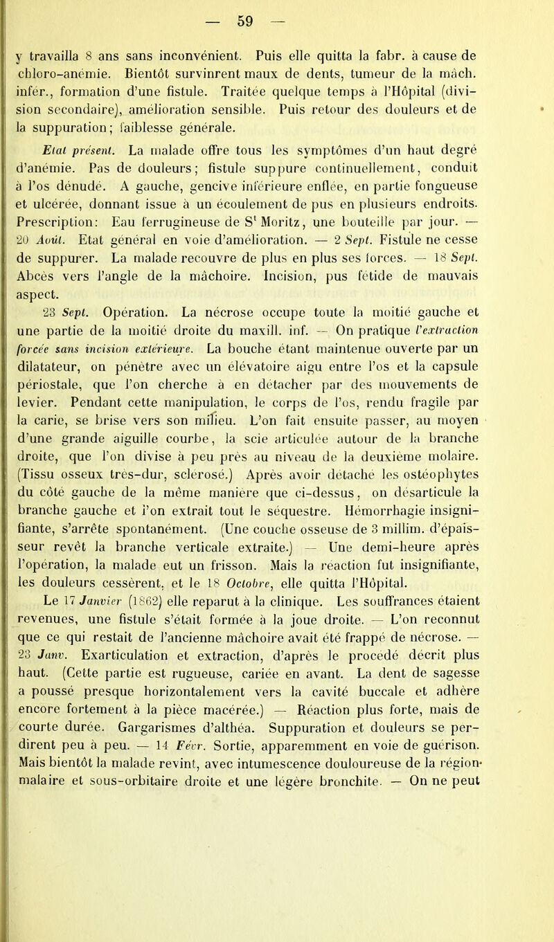 y travailla 8 ans sans inconvénient. Puis elle quitta la fabr. à cause de chloro-anémie. Bientôt survinrent maux de dents, tumeur de la mâch. infer., formation d’une fistule. Traitée quelque temps à l’Hôpital (divi- sion secondaire), amélioration sensible. Puis retour des douleurs et de la suppuration ; faiblesse générale. Etal présent. La malade offre tous les symptômes d’un haut degré d’anémie. Pas de douleurs ; fistule suppure continuellement, conduit à l’os dénudé. A gauche, gencive inférieure enflée, en partie fongueuse et ulcérée, donnant issue à un écoulement de pus en plusieurs endroits. Prescription: Eau ferrugineuse de S'Moritz, une bouteille par jour. — '20 Août. Etat général en voie d’amélioration. — 2 Sept. Fistule ne cesse de suppurer. La malade recouvre de plus en plus ses (orces. — 18 Sept. Abcès vers l’angle de la mâchoire. Incision, pus fétide de mauvais aspect. 23 Sept. Opération. La nécrose occupe toute la moitié gauche et une partie de la moitié droite du maxill. inf. — On pratique l’extraction forcée sans incision extérieure. La bouche étant maintenue ouverte par un dilatateur, on pénètre avec un élévatoire aigu entre l’os et la capsule périostale, que l’on cherche à en détacher par des mouvements de levier. Pendant cette manipulation, le corps de l’os, rendu fragile par la carie, se brise vers son milieu. L’on fait ensuite passer, au moyen d’une grande aiguille courbe, la scie articulée autour de la branche droite, que l’on divise à peu près au niveau de la deuxième molaire. (Tissu osseux tres-dur, sclérosé.) Après avoir détaché les ostéophytes du côté gauche de la même manière que ci-dessus, on désarticule la branche gauche et l’on extrait tout le séquestre. Hémorrhagie insigni- fiante, s’arrête spontanément. (Une couche osseuse de 3 millim. d’épais- seur revêt Ja branche verticale extraite.) — Une demi-heure après l’opération, la malade eut un frisson. Mais la reaction fut insignifiante, les douleurs cessèrent, et le 18 Octobre, elle quitta l’Hôpital. Le 17 Janvier (1862) elle reparut à la clinique. Les souffrances étaient revenues, une fistule s’était formée à la joue droite. — L’on reconnut que ce qui restait de l’ancienne mâchoire avait été frappé de nécrose. — 23 Janv. Exarticulation et extraction, d’après le procédé décrit plus haut. (Cette partie est rugueuse, cariée en avant. La dent de sagesse a poussé presque horizontalement vers la cavité buccale et adhère encore fortement à la pièce macérée.) — Réaction plus forte, mais de courte durée. Gargarismes d’althéa. Suppuration et douleurs se per- dirent peu à peu. — 14 Fécr. Sortie, apparemment en voie de guérison. Mais bientôt la malade revint, avec intumescence douloureuse de la région- malaire et sous-orbitaire droite et une légère bronchite. — On ne peut