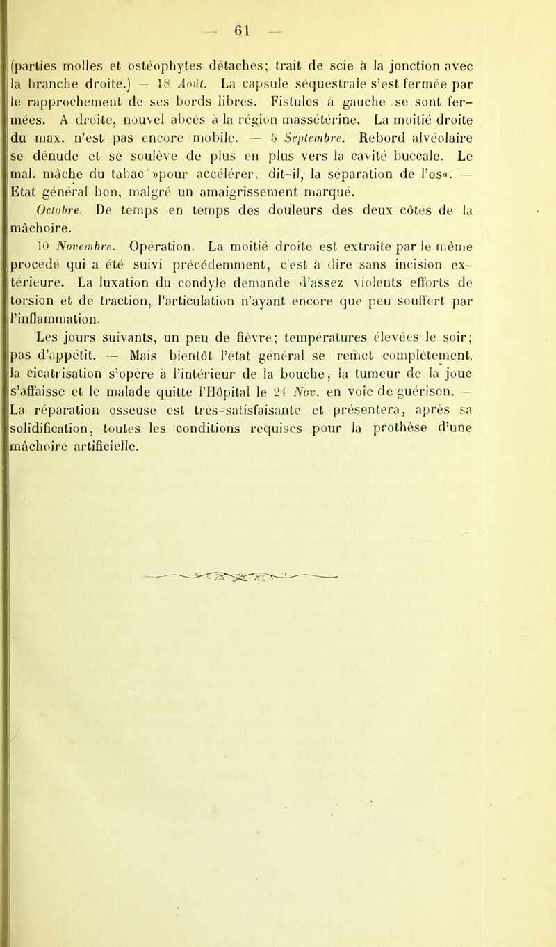 (parties molles et ostéophytes détachés; trait de scie à la jonction avec la branche droite.) — 18 Août. La capsule séquestrale s’est fermée par le rapprochement de ses bords libres. Fistules à gauche .se sont fer- mées. A droite, nouvel abcès à la région massétérine. La moitié droite du max. n’est pas encore mobile. — 5 Septembre. Rebord alvéolaire se dénude et se soulève de plus en plus vers la cavité buccale. Le mal. mâche du tabac «pour accélérer, dit-il, la séparation de l’os«. — Etat général bon, malgré un amaigrissement marqué. Octobre De temps en temps des douleurs des deux côtes de la mâchoire. 10 Novembre. Opération. La moitié droite est extraite par le même procédé qui a été suivi précédemment, c’est à dire sans incision ex- térieure. La luxation du condyle demande d’assez violents efforts de torsion et de traction, l’articulation n’ayant encore que peu souffert par l’inflammation. Les jours suivants, un peu de fièvre; températures élevées le soir; pas d’appétit. — Mais bientôt l’état général se remet complètement, la cicatrisation s’opère à l’intérieur de la bouche, la tumeur de la joue s’affaisse et le malade quitte l’Hôpital le 24 Nov. en voie de guérison. — La réparation osseuse est très-satisfaisante et présentera, après sa solidification, toutes les conditions requises pour la prothèse d’une mâchoire artificielle.