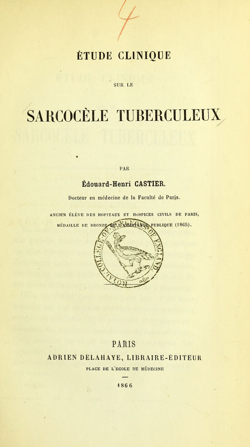 SUR LE SAKCOCÈLE TUBERCULEUX PAR Édouard-Henri CASTIER. Docteur en médecine de la Faculté de Paris. ANCIEN ÉLÈVE DES HOPITAUX ET HOSPICES CIVILS DE PARIS, PARIS ADRIEN DELAIIAYE, LIBRAIRE-ÉDITEUR PLACE DE L’ECOLE DE MÉDECINE