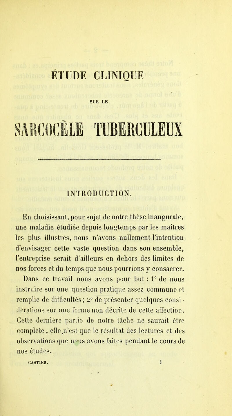 SUR LE saroocêle tuberculeux INTRODUCTION. En choisissant, pour sujet de notre thèse inaugurale, une maladie étudiée depuis longtemps par les maîtres les plus illustres, nous n’avons nullement l’intention d’envisager cette vaste question dans son ensemble, l’entreprise serait d’ailleurs en dehors des limites de nos forces et du temps que nous pourrions y consacrer. Dans ce travail nous avons pour but : 1° de nous instruire sur une question pratique assez commune et remplie de difficultés; 2° de présenter quelques consi - déralious sur une forme non décrite de cette affection. Cette dernière partie de notre tâche ne saurait être complète , elle.n’est que le résultat des lectures et des observations que îmus avons faites pendant le cours de nos études. CASTIER.
