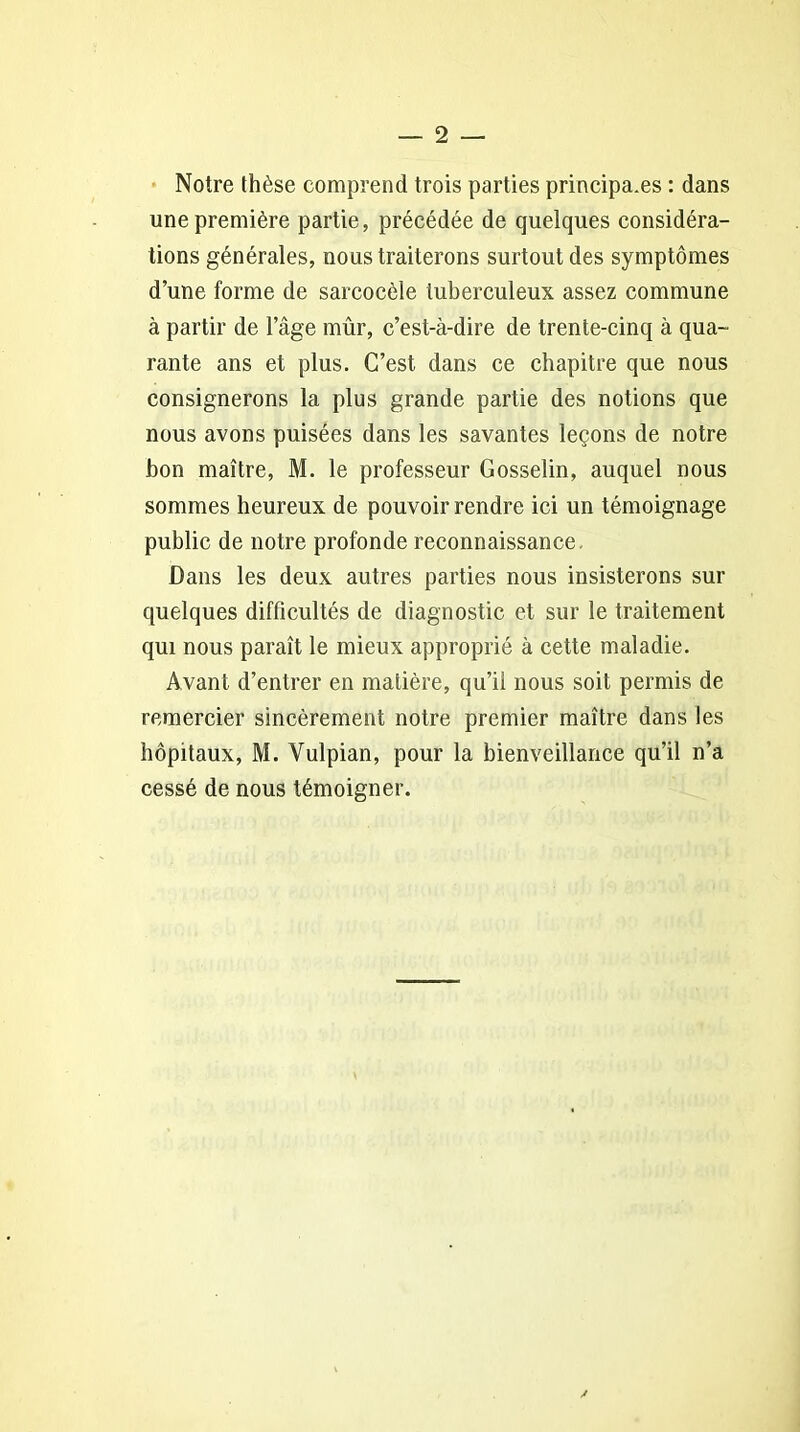Notre thèse comprend trois parties principa.es : dans une première partie, précédée de quelques considéra- tions générales, nous traiterons surtout des symptômes d’une forme de sarcocèle tuberculeux assez commune à partir de l’âge mûr, c’est-à-dire de trente-cinq à qua- rante ans et plus. C’est dans ce chapitre que nous consignerons la plus grande partie des notions que nous avons puisées dans les savantes leçons de notre bon maître, M. le professeur Gosselin, auquel nous sommes heureux de pouvoir rendre ici un témoignage public de notre profonde reconnaissance. Dans les deux autres parties nous insisterons sur quelques difficultés de diagnostic et sur le traitement qui nous paraît le mieux approprié à cette maladie. Avant d’entrer en matière, qu’il nous soit permis de remercier sincèrement notre premier maître dans les hôpitaux, M. Vulpian, pour la bienveillance qu’il n’a cessé de nous témoigner. y