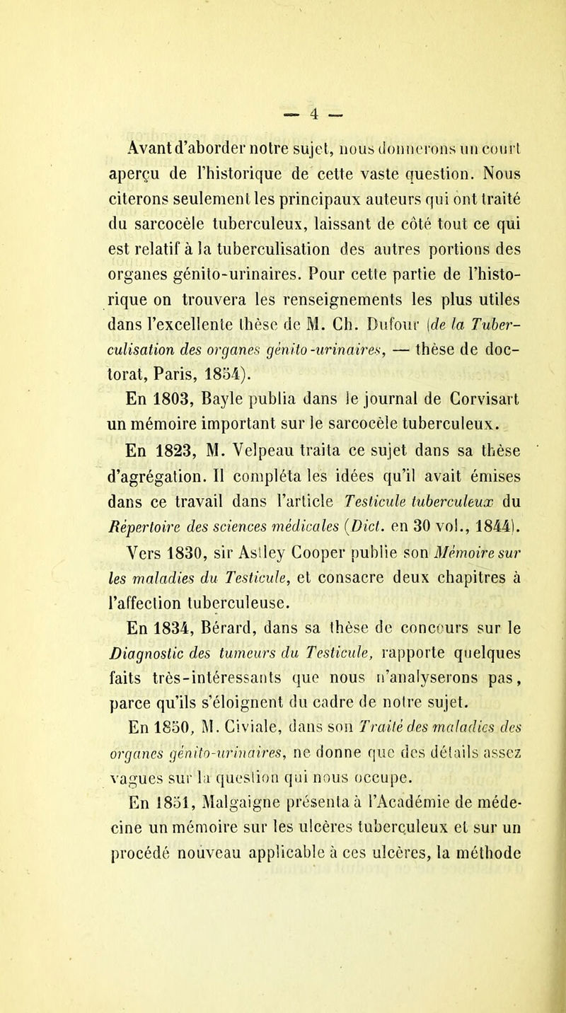Avant d’aborder notre sujet, nous donnerons un court aperçu de l’historique de cette vaste question. Nous citerons seulement les principaux auteurs qui ont traité du sarcocèle tuberculeux, laissant de côté tout ce qui est relatif à la tuberculisation des autres portions des organes génito-urinaires. Pour cette partie de l’histo- rique on trouvera les renseignements les plus utiles dans l’excellente thèse de M. Ch. Dufour [de la Tuber- culisation des organes génito-urinaires, — thèse de doc- torat, Paris, 1854). En 1803, Bayle publia dans le journal de Corvisart un mémoire important sur le sarcocèle tuberculeux. En 1823, M. Velpeau traita ce sujet dans sa thèse d’agrégation. Il compléta les idées qu’il avait émises dans ce travail dans l’article Testicule tuberculeux du Répertoire des sciences médicales (Dict. en 30 vol., 1844). Vers 1830, sir Astley Cooper publie son Mémoire sur les maladies du Testicule, et consacre deux chapitres à l’affection tuberculeuse. En 1834, Bérard, dans sa thèse de concours sur le Diagnostic des tumeurs du Testicule, rapporte quelques faits très-intéressants que nous n’analyserons pas, parce qu’ils s’éloignent du cadre de notre sujet. En 1850, M. Civiale, dans son Traité des maladies des organes génito-urinaires, ne donne que des détails assez vagues sui' la question qui nous occupe. En 1851, Malgaigne présenta à l’Académie de méde- cine un mémoire sur les ulcères tuberculeux et sur un procédé nouveau applicable à ces ulcères, la méthode