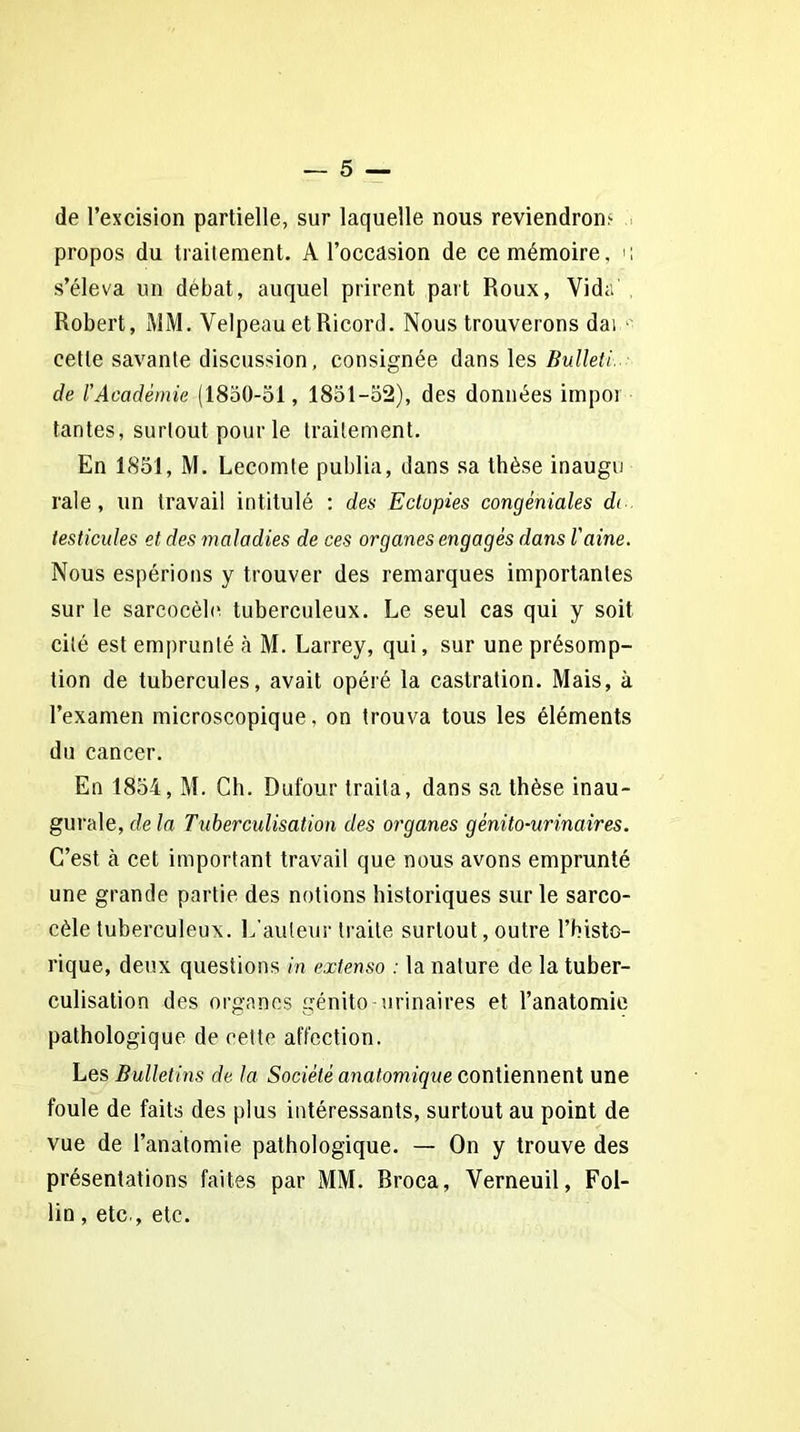 de l’excision partielle, sur laquelle nous reviendrons propos du traitement. A l’occasion de ce mémoire, u s’éleva un débat, auquel prirent part Roux, Vida Robert, MM. Velpeau et Ricord. Nous trouverons dai cette savante discussion, consignée dans les Bulleti. de T Académie (1850-51, 1851-52), des données impôt tantes, surtout pour le traitement. En 1851, M. Lecomte publia, dans sa thèse inaugu raie, un travail intitulé : des Eclopies congéniales di testicules et des maladies de ces organes engagés dans l'aine. Nous espérions y trouver des remarques importantes sur le sarcocèle. tuberculeux. Le seul cas qui y soit cité est emprunté à M. Larrey, qui, sur une présomp- tion de tubercules, avait opéré la castration. Mais, à l’examen microscopique, on trouva tous les éléments du cancer. En 1854, M. Cb. Dufour traita, dans sa thèse inau- gurale, delà Tuberculisation des organes génito-urinaires. C’est à cet important travail que nous avons emprunté une grande partie des notions historiques sur le sarco- cèle tuberculeux. L’auteur traite surtout, outre l’histo- rique, deux questions in extenso : la nature de la tuber- culisation des organes génito-urinaires et l’anatomie pathologique de cette affection. Les Bulletins de la Société anatomique contiennent une foule de faits des plus intéressants, surtout au point de vue de l’anatomie pathologique. — On y trouve des présentations faites par MM. Broca, Verneuil, Fol- lin , etc., etc.