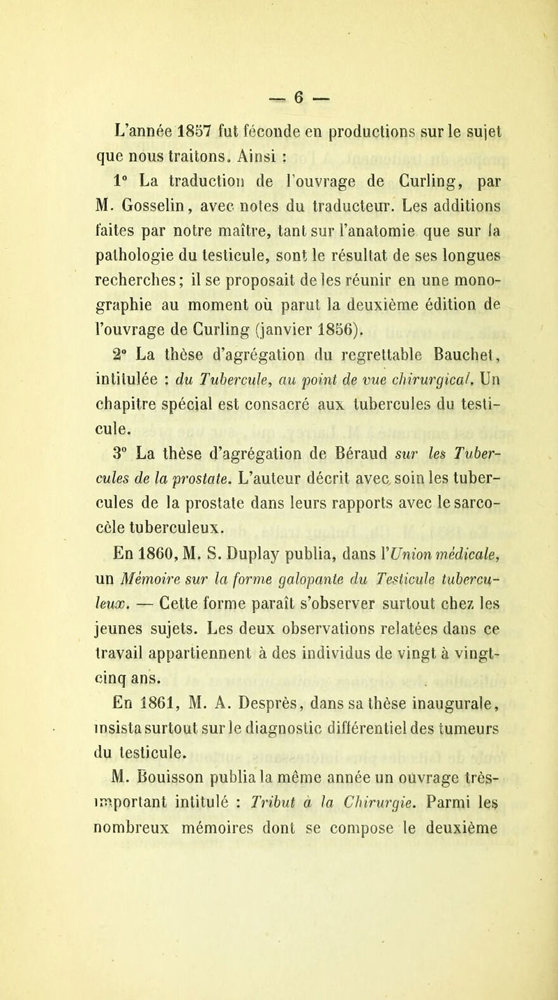 L’année 1857 fut féconde en productions sur le sujet que nous traitons. Ainsi : 1° La traduction de l’ouvrage de Curling, par M. Gosselin, avec notes du traducteur. Les additions faites par notre maître, tant sur l’anatomie que sur la pathologie du testicule, sont le résultat de ses longues recherches; il se proposait de les réunir en une mono- graphie au moment où parut la deuxième édition de l’ouvrage de Curling (janvier 1856). 2° La thèse d’agrégation du regrettable Bauchet, intitulée : du Tubercule, au point de vue chirurgical. Un chapitre spécial est consacré aux tubercules du testi- cule. 3° La thèse d’agrégation de Béraud sur les Tuber- cules de la prostate. L’auteur décrit avec soin les tuber- cules de la prostate dans leurs rapports avec lesarco- cèle tuberculeux. En 1860, M. S. Duplay publia, dans Y Union médicale, un Mémoire sur la forme galopante du Testicule tubercu- leux. — Cette forme paraît s’observer surtout chez les jeunes sujets. Les deux observations relatées dans ce travail appartiennent à des individus de vingt à vingt- cinq ans. En 1861, M. A. Desprès, dans sa thèse inaugurale, insista surtout sur le diagnostic différentiel des tumeurs du testicule. M. Bouisson publia la même année un ouvrage très- important intitulé : Tribut a la Chirurgie. Parmi les nombreux mémoires dont se compose le deuxième