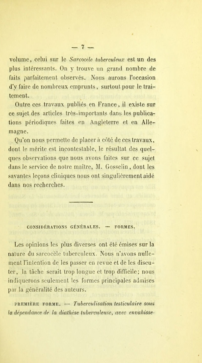 volume, celui sur le Sarcocèle tuberculeux est un des plus intéressants. On y trouve un grand nombre de faits parfaitement observés. Nous aurons l’occasion d’y faire de nombreux emprunts, surtout pour le trai- tement. Outre ces travaux publiés en France, il existe sur ce sujet des articles très-importants dans les publica- tions périodiques faites en Angleterre et en Alle- magne. Qu’on nous permette de placera côté de ces travaux, dont le mérite est incontestable, le résultat des quel- ques observations que nous avons faites sur ce sujet dans le service de notre maître, M. Gosselin , dont les savantes leçons cliniques nous ont singulièrement aidé dans nos recherches. CONSIDÉRATIONS GÉNÉRALES. — FORMES. Les opinions les plus diverses ont été émises sur la nature du sarcocèle tuberculeux. Nous n’avons nulle- ment l'intention de les passer en revue et de les discu- ter, la tâche serait trop longue et trop difficile; nous indiquerons seulement les formes principales admises par la généralité des auteurs. première forme. — Tuberculisation testiculaire sous la dépendance de la diathèse tuberculeuse, avec envahisse-