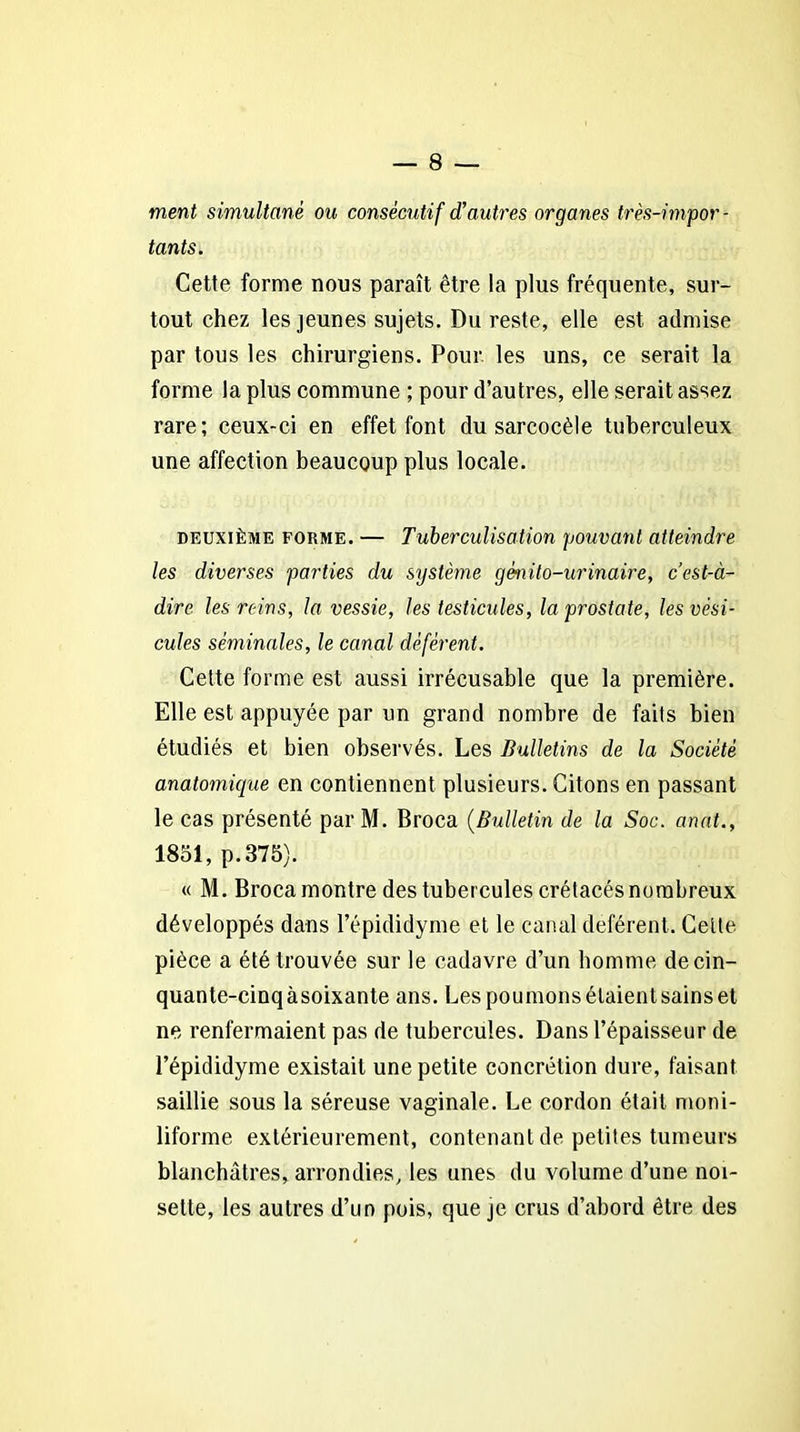 ment simultané ou consécutif d’autres organes très-impor- tants. Cette forme nous paraît être la plus fréquente, sur- tout chez les jeunes sujets. Du reste, elle est admise par tous les chirurgiens. Pour les uns, ce serait la forme la plus commune ; pour d’autres, elle serait assez rare; ceux-ci en effet font du sarcocèle tuberculeux une affection beaucoup plus locale. deuxième forme. — Tuberculisation pouvant atteindre les diverses parties du système génito-urinaire, c’est-à- dire les reins, la vessie, les testicules, la prostate, les vési- cules séminales, le canal déférent. Celte forme est aussi irrécusable que la première. Elle est appuyée par un grand nombre de faits bien étudiés et bien observés. Les Bulletins de la Société anatomique en contiennent plusieurs. Citons en passant le cas présenté par M. Broca (Bulletin de la Soc. anat., 1851, p.375). « M. Broca montre des tubercules crétacés nombreux développés dans l’épididyme et le canal déférent. Celle pièce a été trouvée sur le cadavre d’un homme de cin- quante-cinq àsoixante ans. Les poumons étaient sains et ne renfermaient pas de tubercules. Dans l’épaisseur de l’épididyme existait une petite concrétion dure, faisant saillie sous la séreuse vaginale. Le cordon était moni- liforme extérieurement, contenant de petites tumeurs blanchâtres, arrondies, les unes du volume d’une noi- sette, les autres d’un pois, que je crus d’abord être des