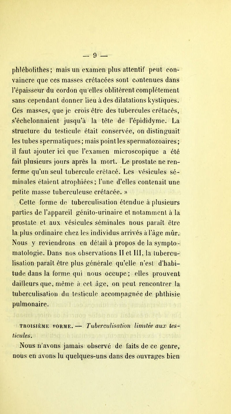 phlébolithes ; mais un examen plus attentif peut con- vaincre que ces masses crétacées sont contenues dans l’épaisseur du cordon qu elles oblitèrent complètement sans cependant donner lieu à des dilatations kystiques. Ces masses, que je crois être des tubercules crétacés, s’échelonnaient jusqu’à la tête de l’épididyme. La structure du testicule était conservée, on distinguait les tubes spermatiques; mais point les spermatozoaires; il faut ajouter ici que l’examen microscopique a été fait plusieurs jours après la mort. Le prostate ne ren- ferme qu’un seul tubercule crétacé. Les vésicules sé- minales étaient atrophiées; l’une d’elles contenait une petite masse tuberculeuse crétacée. » Cette forme de tuberculisation étendue à plusieurs parties de l’appareil génito-urinaire et notamment à la prostate et aux vésicules séminales nous paraît être la plus ordinaire chez les individus arrivés à l’âge mûr. Nous y reviendrons en détail à propos de la sympto- matologie. Dans nos observations II et III, la tubercu- lisation paraît être plus générale qu’elle n’est d’habi- tude dans la forme qui nous occupe; elles prouvent dailleurs que, même à cet âge, on peut rencontrer la tuberculisation du testicule accompagnée de phthisie pulmonaire. troisième forme. — Tuberculisation limitée aux tes- ticules. Nous n’avons jamais observé de faits de ce genre, nous en avons lu quelques-uns dans des ouvrages bien