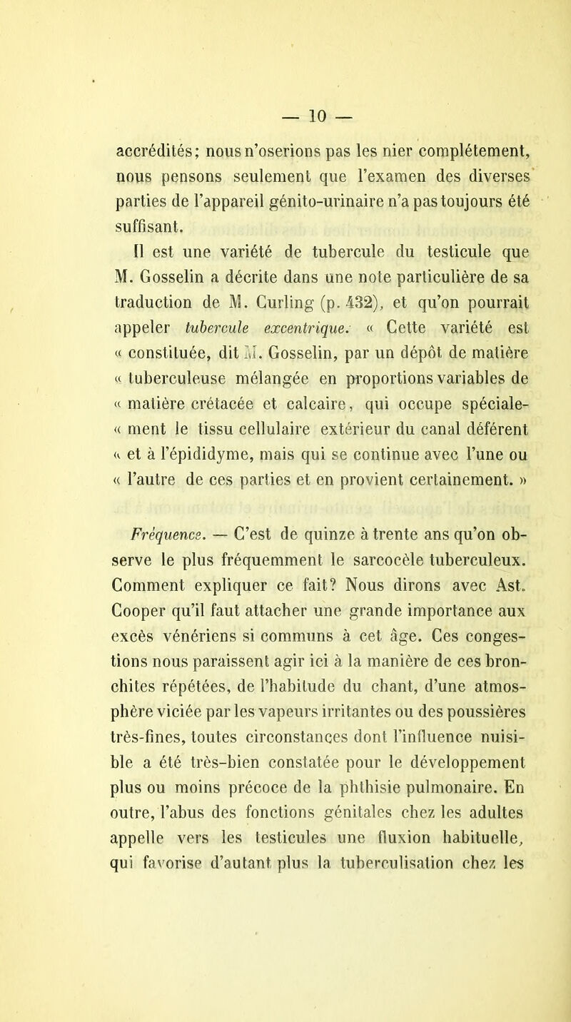 accrédités; nous n’oserions pas les nier complètement, nous pensons seulement que l’examen des diverses parties de l’appareil génito-urinaire n’a pas toujours été suffisant. Il est une variété de tubercule du testicule que M. Gosselin a décrite dans une note particulière de sa traduction de M. Curling (p. 432), et qu’on pourrait appeler tubercule excentrique. « Cette variété est « constituée, dit M. Gosselin, par un dépôt de matière «tuberculeuse mélangée en proportions variables de « matière crétacée et calcaire, qui occupe spéciale- « ment le tissu cellulaire extérieur du canal déférent « et à l’épididyme, mais qui se continue avec l’une ou « l’autre de ces parties et en provient certainement. » Fréquence. — C’est de quinze à trente ans qu’on ob- serve le plus fréquemment le sarcocèle tuberculeux. Comment expliquer ce fait? Nous dirons avec Ast. Cooper qu’il faut attacher une grande importance aux excès vénériens si communs à cet âge. Ces conges- tions nous paraissent agir ici à la manière de ces bron- chites répétées, de l’habitude du chant, d’une atmos- phère viciée par les vapeurs irritantes ou des poussières très-fines, toutes circonstances dont l’influence nuisi- ble a été très-bien constatée pour le développement plus ou moins précoce de la phthisie pulmonaire. En outre, l’abus des fonctions génitales chez les adultes appelle vers les testicules une fluxion habituelle, qui favorise d’autant plus la tuberculisation chez les