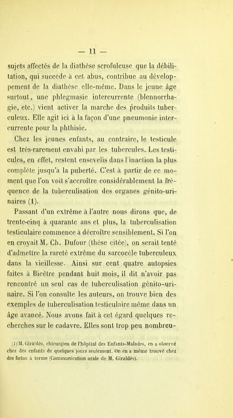 sujets affectés de la diathèse scrofuleuse que la débili- tation, qui succède à cet abus, contribue au dévelop- pement de la diathèse elle-même. Dans le jeune âge surtout, une phlegmasie intercurrente (blennorrha- gie, etc.) vient activer la marche des produits tuber- culeux. Elle agit ici à la façon d’une pneumonie inter- currente pour la phthisie. Chez les jeunes enfants, au contraire, le testicule est très-rarement envahi par les tubercules. Les testi- cules, en effet, restent ensevelis dans l’inaction la plus complète jusqu’à la puberté. C’est à partir de ce mo- ment que l’on voit s’accroître considérablement la fré- quence de la tuberculisation des organes génito-uri- naires (1). Passant d’un extrême à l’autre nous dirons que, de trente-cinq à quarante ans et plus, la tuberculisation testiculaire commence à décroître sensiblement. Si l’on en croyait M. Ch. Dufour (thèse citée), on serait tenté d’admettre la rareté extrême du sarcocèle tuberculeux dans la vieillesse. Ainsi sur cent quatre autopsies faites à Bicêtre pendant huit mois, il dit n’avoir pas rencontré un seul cas de tuberculisation génito-uri- naire. Si l’on consulte les auteurs, on trouve bien des exemples de tuberculisation testiculaire même dans un âge avancé. Nous avons fait à cet égard quelques re- cherches sur le cadavre. Elles sont trop peu nombreu- (l)M.Giraldès, chirurgien de l’hôpital des Enfants-Malades, en a observé chez des enfants de quelques jours seulement. On en a même trouvé chez des fœtus à terme (Communication orale de M. Giraldès).