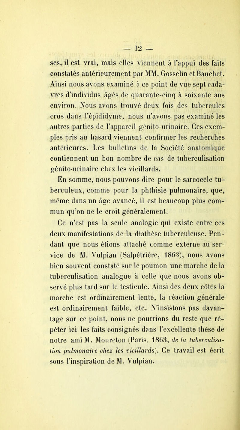 ses, il est vrai, mais elles viennent à l’appui des faits constatés antérieurement par MM. Gosselin etBauchet. Ainsi nous avons examiné à ce point de vue sept cada- vres d’individus âgés de quarante-cinq à soixante ans environ. Nous avons trouvé deux fois des tubercules crus dans l’épididyme, nous n’avons pas examiné les autres parties de l’appareil génito-urinaire. Ces exem- ples pris au hasard viennent confirmer les recherches antérieures. Les bulletins de la Société anatomique contiennent un bon nombre de cas de tuberculisation génito-urinaire chez les vieillards. En somme, nous pouvons dire pour le sarcocèle tu- berculeux, comme pour la phthisie pulmonaire, que, même dans un âge avancé, il est beaucoup plus com- mun qu’on ne le croit généralement. Ce n’est pas la seule analogie qui existe entre ces deux manifestations de la diathèse tuberculeuse. Pen- dant que nous étions attaché comme externe au ser- vice de M. Vulpian (Salpêtrière, 1863), nous avons bien souvent constaté sur le poumon une marche de la tuberculisation analogue à celle que nous avons ob- servé plus tard sur le testicule. Ainsi des deux côtés la marche est ordinairement lente, la réaction générale est ordinairement faible, etc. N’insistons pas davan- tage sur ce point, nous ne pourrions du reste que ré- péter ici les faits consignés dans l’excellente thèse de notre ami M. Moureton (Paris, 1863, de la tuberculisa- tion pulmonaire chez les vieillards). Ce travail est écrit sous l’inspiration deM. Vulpian.