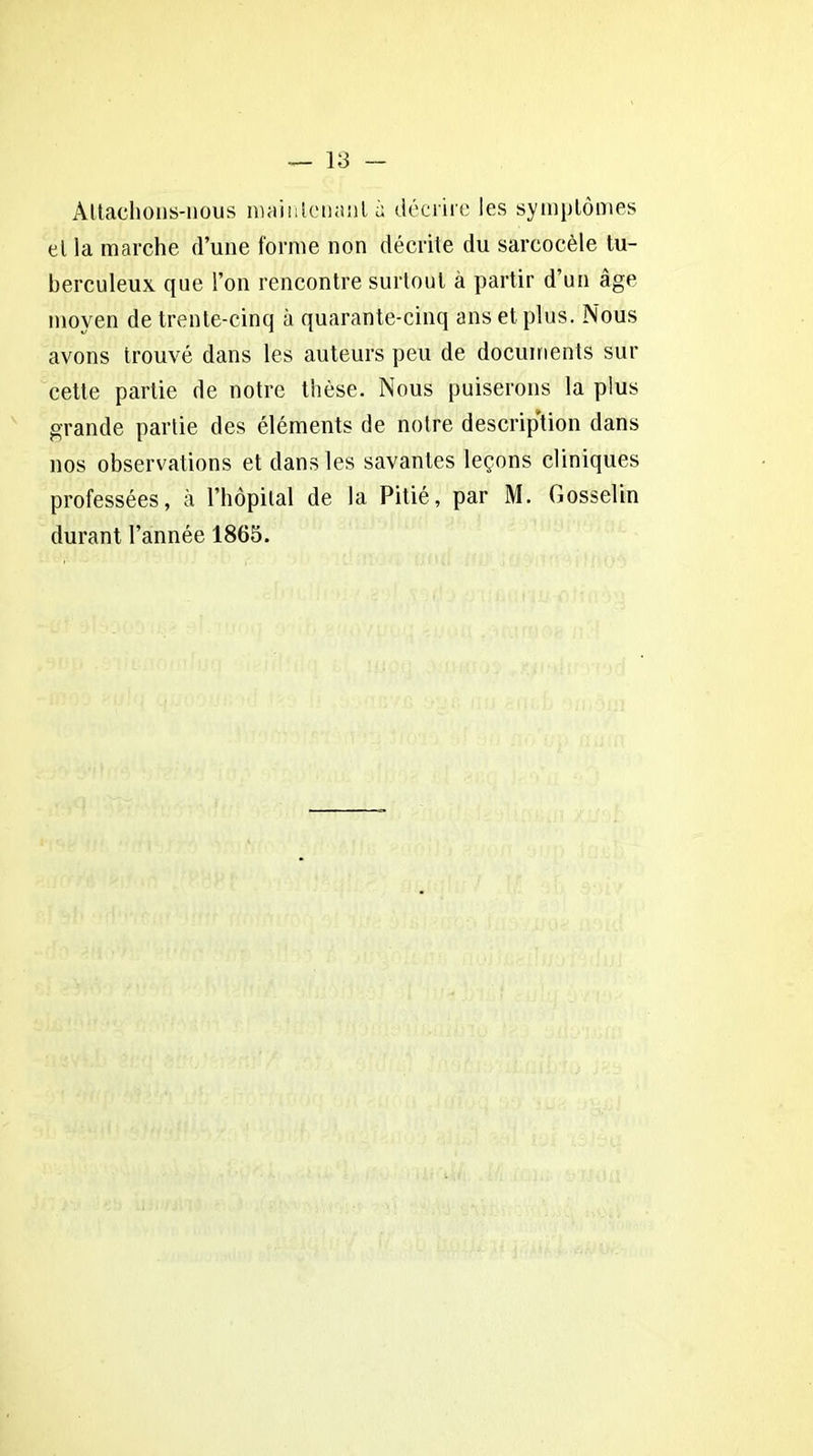 Attachons-nous maintenant à décrire les symptômes et la marche d’une forme non décrite du sarcocèle tu- berculeux que l’on rencontre surtout à partir d’un âge moyen de trente-cinq à quarante-cinq ans et plus. Nous avons trouvé dans les auteurs peu de documents sur cette partie de notre thèse. Nous puiserons la plus grande partie des éléments de notre description dans nos observations et dans les savantes leçons cliniques professées, à l’hôpital de la Pitié, par M. Gosselin durant l’année 1865.