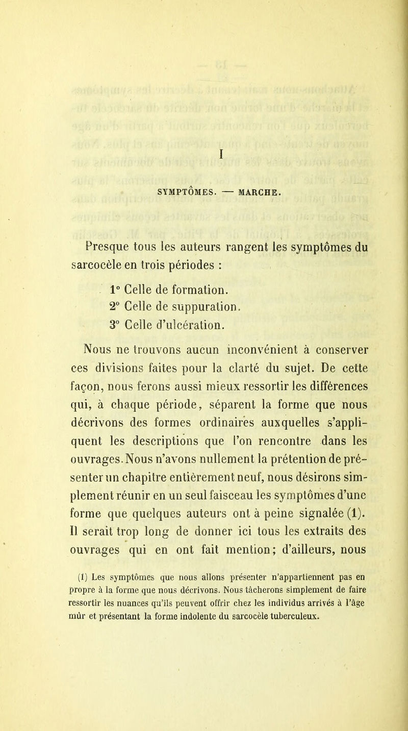 I SYMPTÔMES. — MARCHE. Presque tous les auteurs rangent les symptômes du sarcocèle en trois périodes : 1° Celle de formation. 2° Celle de suppuration. 3° Celle d’ulcération. Nous ne trouvons aucun inconvénient à conserver ces divisions faites pour la clarté du sujet. De cette façon, nous ferons aussi mieux ressortir les différences qui, à chaque période, séparent la forme que nous décrivons des formes ordinaires auxquelles s’appli- quent les descriptions que l’on rencontre dans les ouvrages. Nous n’avons nullement la prétention de pré- senterun chapitre entièrement neuf, nous désirons sim- plement réunir en un seul faisceau les symptômes d’une forme que quelques auteurs ont à peine signalée (1). Ï1 serait trop long de donner ici tous les extraits des ouvrages qui en ont fait mention; d’ailleurs, nous (1) Les symptômes que nous allons présenter n’appartiennent pas en propre à la forme que nous décrivons. Nous tâcherons simplement de faire ressortir les nuances qu’ils peuvent offrir chez les individus arrivés à l’âge mûr et présentant la forme indolente du sarcocèle tuberculeux.