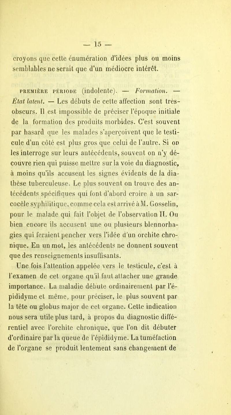 croyons que cette énumération d’idées plus ou moins semblables ne serait que d’un médiocre intérêt. première période (indolente). — Formation. — État latent. — Les débuts de celte affection sont très- obscurs. Il est impossible de préciser l’époque initiale de la formation des produits morbides. C’est souvent par hasard que les malades s’aperçoivent que le testi- cule d’un côté est plus gros que celui de l’autre. Si on les interroge sur leurs antécédents, souvent on n’y dé- couvre rien qui puisse mettre sur la voie du diagnostic, à moins qu’ils accusent les signes évidents de la dia- thèse tuberculeuse. Le plus souvent on trouve des an- técédents spécifiques qui font d’abord croire à un sar- cocèle syphilitique, comme cela est arrivé à M. Gosselin, pour le malade qui fait l’objet de l’observation IL Ou bien encore ils accusent une ou plusieurs blennorha- gies qui feraient pencher vers l’idée d’un orchite chro- nique. En un mot, les antécédents ne donnent souvent que des renseignements insuffisants. Une fois l’attention appelée vers le testicule, c’est à l’examen de cet organe qu’il faut attacher une grande importance. La maladie débute ordinairement par l’é- pididyme et même, pour préciser, le plus souvent par la tête ou globus major de cet organe. Cette indication nous sera utile plus tard, à propos du diagnostic diffé- rentiel avec l’orchite chronique, que l’on dit débuter d’ordinaire par la queue de l’épididyme. La tuméfaction de l’organe se produit lentement sans changement de