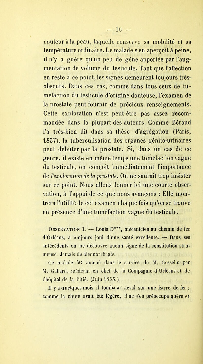 couleur à la peau, laquelle conserve sa mobilité et sa température ordinaire. Le malade s’en aperçoit à peine, il n’y a guère qu’un peu de gêne apportée par l’aug- mentation de volume du testicule. Tant que l’affection en reste à ce point, les signes demeurent toujours très- obscurs. Dans ces cas, comme dans tous ceux de tu- méfaction du testicule d’origine douteuse, l’examen de la prostate peut fournir de précieux renseignements. Celte exploration n’est peut-être pas assez recom- mandée dans la plupart des auteurs. Comme Béraud l’a très-bien dit dans sa thèse d’agrégation (Paris, 1857), la tuberculisation des organes génito-urinaires peut débuter par la prostate. Si, dans un cas de ce genre, il existe en même temps une tuméfaction vague du testicule, on conçoit immédiatement l’importance de l’exploration de la prostate. On ne saurait trop insister sur ce point. Nous allons donner ici une courte obser- vation, à l’appui de ce que nous avançons : Elle mon- trera l’utilité de cet examen chaque fois qu’on se trouve en présence d’une tuméfaction vague du testicule. Observation I. — Louis D***, mécanicien au chemin de fer d’Orléans, a toujours joui d’une sanlé excellente. — Dans ses antécédents on ne découvre aucun signe de la constitution stru- mcuse. Jamais de blennorrhagie. Ce malade fut. amené dans le service de M. Gosselin par M. Galiarci, médecin en chef de la Compagnie d’Orléans et de l'hôpital de la Pitié. (Juin 1855.) Il y a nueiqucs mois il tomba à t aéra! sur une barre de 1er; comme la chute avait été légère, il ne s’en préoccupa guère et