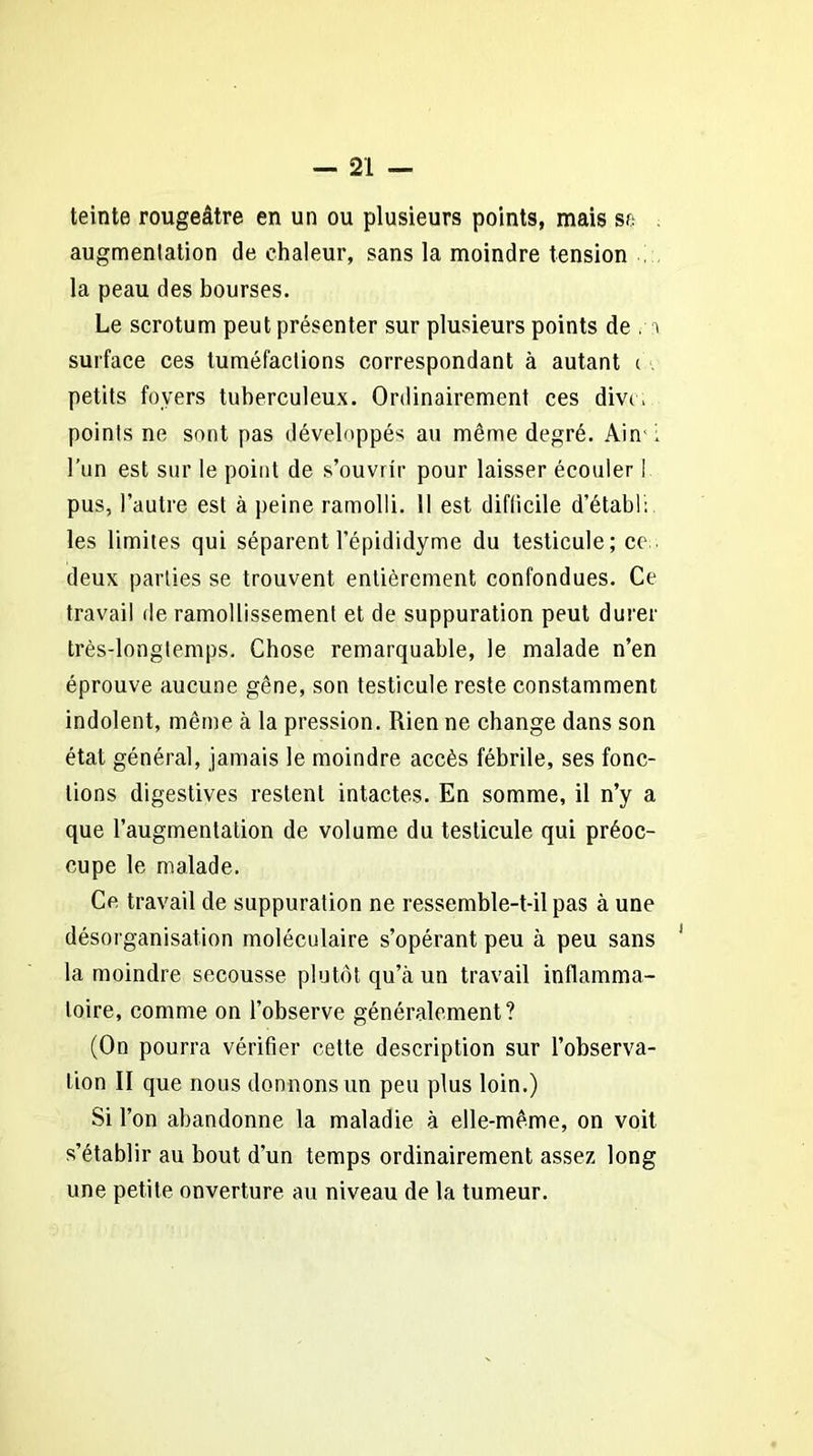 teinte rougeâtre en un ou plusieurs points, mais sa augmentation de chaleur, sans la moindre tension la peau des bourses. Le scrotum peut présenter sur plusieurs points de .-a surface ces tuméfactions correspondant à autant i petits foyers tuberculeux. Ordinairement ces divt ; points ne sont pas développés au même degré. Ain ; l’un est sur le point de s’ouvrir pour laisser écouler ! pus, l’autre est à peine ramolli. Il est difficile d’établ: les limites qui séparent l’épididyme du testicule; ce deux parties se trouvent entièrement confondues. Ce travail de ramollissement et de suppuration peut durer très-longtemps. Chose remarquable, le malade n’en éprouve aucune gêne, son testicule reste constamment indolent, même à la pression. Rien ne change dans son état général, jamais le moindre accès fébrile, ses fonc- tions digestives restent intactes. En somme, il n’y a que l’augmentation de volume du testicule qui préoc- cupe le malade. Ce travail de suppuration ne ressemble-t-il pas à une désorganisation moléculaire s’opérant peu à peu sans la moindre secousse plutôt qu’à un travail inflamma- toire, comme on l’observe généralement? (On pourra vérifier cette description sur l’observa- tion II que nous donnons un peu plus loin.) Si l’on abandonne la maladie à elle-même, on voit s’établir au bout d’un temps ordinairement assez long une petite ouverture au niveau de la tumeur.