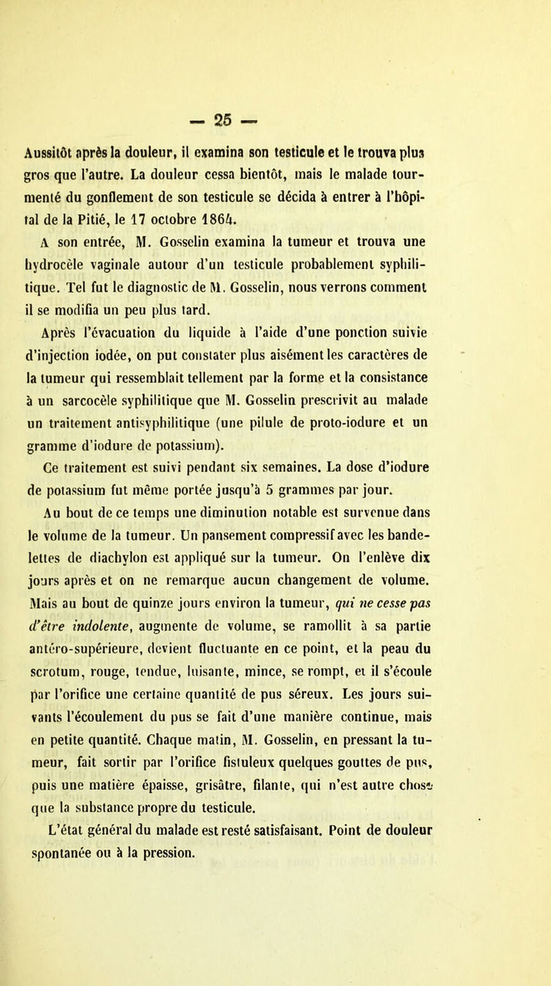 Aussitôt après la douleur, il examina son testicule et le trouva plu3 gros que l’autre. La douleur cessa bientôt, mais le malade tour- menté du gonflement de son testicule se décida à entrer à l’hôpi- tal de la Pitié, le 17 octobre 186A. A son entrée, M. Gosselin examina la tumeur et trouva une hydrocèle vaginale autour d’un testicule probablement syphili- tique. Tel fut le diagnostic de M. Gosselin, nous verrons comment il se modifia un peu plus tard. Après l’évacuation du liquide à l’aide d’une ponction suivie d’injection iodée, on put constater plus aisément les caractères de la tumeur qui ressemblait tellement par la forme et la consistance à un sarcocèle syphilitique que M. Gosselin prescrivit au malade un traitement antisyphilitique (une pilule de proto-iodure et un gramme d’iodure de potassium). Ce traitement est suivi pendant six semaines. La dose d’iodure de potassium fut même portée jusqu’à 5 grammes par jour. Au bout de ce temps une diminution notable est survenue dans le volume de la tumeur. Un pansement compressif avec les bande- lettes de diachylon est appliqué sur la tumeur. On l’enlève dix jours après et on ne remarque aucun changement de volume. Mais au bout de quinze jours environ la tumeur, qui ne cesse pas d’être indolente, augmente de volume, se ramollit à sa partie antéro-supérieure, devient fluctuante en ce point, et la peau du scrotum, rouge, tendue, luisante, mince, se rompt, et il s’écoule par l’orifice une certaine quantité de pus séreux. Les jours sui- vants l’écoulement du pus se fait d’une manière continue, mais en petite quantité. Chaque matin, M. Gosselin, en pressant la tu- meur, fait sortir par l’orifice fistuleux quelques gouttes de pus, puis une matière épaisse, grisâtre, filante, qui n’est autre chos»; que la substance propre du testicule. L’état général du malade est resté satisfaisant. Point de douleur spontanée ou à la pression.
