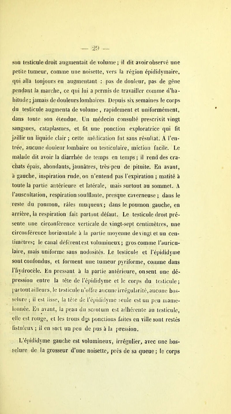son testicule droit augmentait de volume; il dit avoirobservé une petite tumeur, comme une noisette, vers la région épididymaire, qui alla toujours en augmentant : pas de douleur, pas de gêne pendant la marche, ce qui lui a permis de travailler comme d’ha- bitude; jamais de douleurs lombaires. Depuis six semaines le corps du testicule augmenta de volume , rapidement et uniformément, dans toute son étendue. Un médecin consulté prescrivit vingt sangsues, cataplasmes, et lit une ponction exploratrice qui fit jaillir un liquide clair; celte médication fut sans résultat. A l’en- trée, aucune douleur lombaire ou testiculaire, miction facile. Le malade dit avoir la diarrhée de temps en temps ; il rend des cra- chats épais, abondants, jaunâtres, très-peu de pituite. En avant, à gauche, inspiration rude, on n’entend pas l’expiration ; matité à toute la partie antérieure et latérale, mais surtout au sommet. A l’auscultation, respiration soufflante, presque caverneuse; dans le reste du poumon, râles muqueux; dans le poumon gauche, en arrière, la respiration fait partout défaut. Le testicule droit pré- sente une circonférence verticale de vingt-sept centimètres, une circonférence horizontale à la partie moyenne devingt et un cen- timètres; le canal déférent est volumineux; gros comme l’auricu- laire, mais uniforme sans nodosités. Le testicule et l’épididyme sont confondus, et forment une tumeur pyriforme, comme dans l’hydrocèle. En pressant à la partie antérieure, on sent une dé- pression entre la tête de l’épididymc et le corps du testicule; pat tout ailleurs, le testicule n’offre aucuneirrégularité, aucune bos- selure ; il est lisse, la tête de l’épididyme seule est un peu mame- lonnée. En avant, la peau du scrotum est adhérente au testicule, elle est rouge, et les trous d^s ponctions faites en ville sont restés listuleux ; il en sort un peu de pus à la pression. L’épididyme gauche est volumineux, irrégulier, avec une bos- selure de la grosseur d’une noisette, près de sa queue; le corps