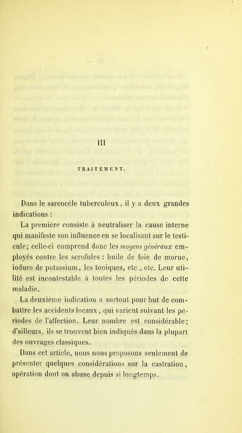 111 TRAITEMENT. Dans le sarcocèle tuberculeux, il y a deux grandes indications : La première consiste à neutraliser la cause interne qui manifeste son influence en se localisant sur le testi- cule; celle-ci comprend donc les moyens généraux em- ployés contre les scrofules : huile de foie de morue, iodure de potassium, les toniques, etc., etc. Leur uti- lité est incontestable à toutes les périodes de cette maladie. La deuxième indication a surtout pour but de com- battre les accidents locaux , qui varient suivant les pé- riodes de l’affection. Leur nombre est considérable; d’ailleurs, ils se trouvent bien indiqués dans la plupart des ouvrages classiques. Dans cet article, nous nous proposons seulement de présenter quelques considérations sur la castration, opération dont on abuse depuis si longtemps.