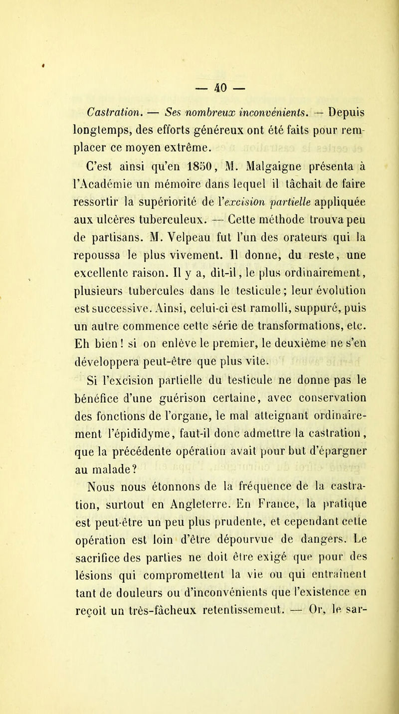 Castration. — Ses nombreux inconvénients. — Depuis longtemps, des efforts généreux ont été faits pour rem placer ce moyen extrême. C’est ainsi qu’en 1850, M. Malgaigne présenta à l’Académie un mémoire dans lequel il tâchait de faire ressortir la supériorité de l'excision partielle appliquée aux ulcères tuberculeux. — Cette méthode trouva peu de partisans. M. Velpeau fut l’un des orateurs qui la repoussa le plus vivement. Il donne, du reste, une excellente raison. Il y a, dit-il, le plus ordinairement, plusieurs tubercules dans le testicule; leur évolution est successive. Ainsi, celui-ci est ramolli, suppuré, puis un autre commence cette série de transformations, etc. Eh bien ! si on enlève le premier, le deuxième ne s’en développera peut-être que plus vite. Si l’excision partielle du testicule ne donne pas le bénéfice d’une guérison certaine, avec conservation des fonctions de l’organe, le mal atteignant ordinaire- ment l’épididyme, faut-il donc admettre la castration, que la précédente opération avait pour but d’épargner au malade? Nous nous étonnons de la fréquence de la castra- tion, surtout en Angleterre. En France, la pratique est peut-être un peu plus prudente, et cependant cette opération est loin d’être dépourvue de dangers. Le sacrifice des parties ne doit être exigé que pour des lésions qui compromettent la vie ou qui entraînent tant de douleurs ou d’inconvénients que l’existence en reçoit un très-fâcheux retentissement. — Or, le sar-