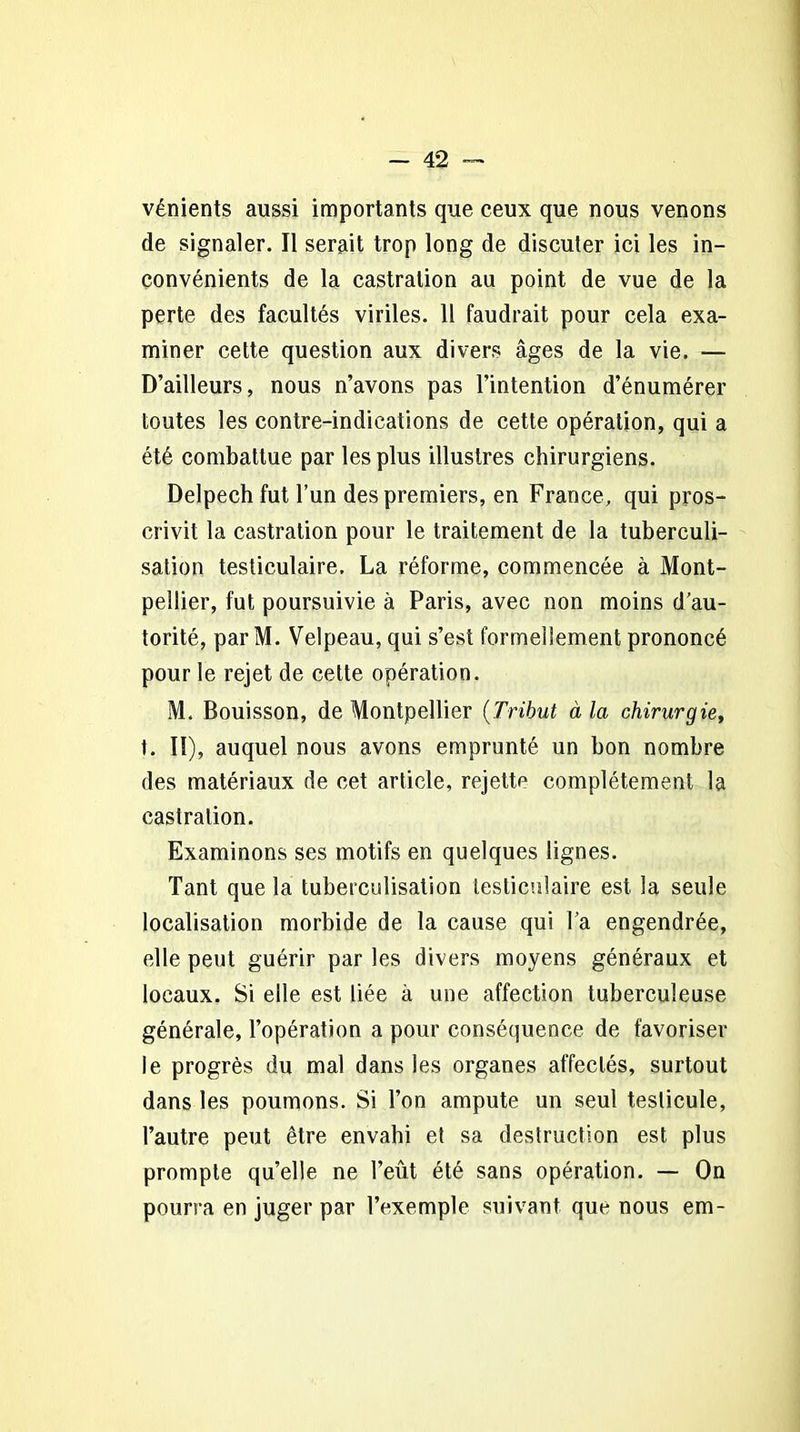 vénients aussi importants que ceux que nous venons de signaler. Il serait trop long de discuter ici les in- convénients de la castration au point de vue de la perte des facultés viriles. 11 faudrait pour cela exa- miner cette question aux divers âges de la vie. — D’ailleurs, nous n’avons pas l’intention d’énumérer toutes les contre-indications de cette opération, qui a été combattue par les plus illustres chirurgiens. Delpech fut l’un des premiers, en France, qui pros- crivit la castration pour le traitement de la tuberculi- sation testiculaire. La réforme, commencée à Mont- pellier, fut poursuivie à Paris, avec non moins d’au- torité, par M. Velpeau, qui s’est formellement prononcé pour le rejet de celte opération. M. Bouisson, de Montpellier (Tribut à la chirurgie, t. Il), auquel nous avons emprunté un bon nombre des matériaux de cet article, rejette complètement la castration. Examinons ses motifs en quelques lignes. Tant que la tuberculisation testiculaire est la seule localisation morbide de la cause qui Ta engendrée, elle peut guérir par les divers moyens généraux et locaux. Si elle est liée à une affection tuberculeuse générale, l’opération a pour conséquence de favoriser le progrès du mal dans les organes affectés, surtout dans les poumons. Si Ton ampute un seul testicule, l’autre peut être envahi et sa destruction est plus prompte qu’elle ne l’eût été sans opération. — On pourra en juger par l’exemple suivant que nous em-