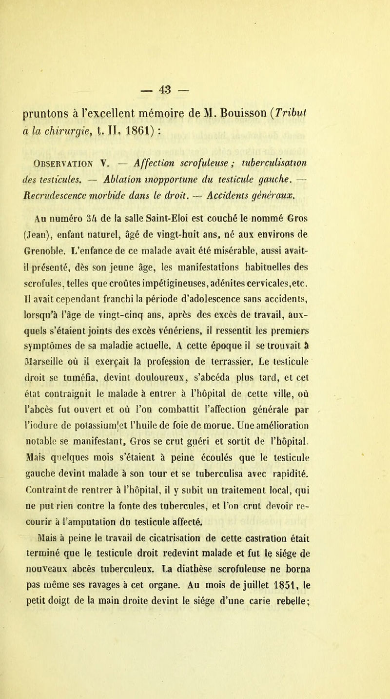 pointons à l’excellent mémoire de M. Bouisson (Tribut a la chirurgie, t. II, 1861) : Observation V. — Affection scrofuleuse; tuberculisation des testicules. — Ablation inopportune du testicule gauche. — Recrudescence morbide dans le droit. — Accidents généraux. Au numéro 34 de la salle Saint-Eloi est couché le nommé Gros (Jean), enfant naturel, âgé de vingt-huit ans,, né aux environs de Grenoble. L’enfance de ce malade avait été misérable, aussi avait- il présenté, dès son jeune âge, les manifestations habituelles des scrofules, telles que croûtes impétigineuses, adénites cervicales,etc. Il avait cependant franchi la période d’adolescence sans accidents, lorsqu’à l’âge de vingt-cinq ans, après des excès de travail, aux- quels s’étaient joints des excès vénériens, il ressentit les premiers symptômes de sa maladie actuelle. A cette époque il se trouvait à Marseille où il exerçait la profession de terrassier. Le testicule droit se tuméfia, devint douloureux, s’abcéda plus tard, et cet état contraignit le malade à entrer à l’hôpital de cette ville, où l’abcès fut ouvert et où l’on combattit l’affection générale par l’iodure de potassium’et l’huile de foie de morue. Une amélioration notable se manifestant. Gros se crut guéri et sortit de l’hôpital. Mais quelques mois s’étaient à peine écoulés que le testicule gauche devint malade à son tour et se tuberculisa avec rapidité. Contraint de rentrer à l’hôpital, il y subit un traitement local, qui ne put rien contre la fonte des tubercules, et l’on crut devoir re- courir à l’amputation du testicule affecté. Mais à peine le travail de cicatrisation de cette castration était terminé que le testicule droit redevint malade et fut le siège de nouveaux abcès tuberculeux. La diathèse scrofuleuse ne borna pas même ses ravages à cet organe. Au mois de juillet 1851, le petit doigt de la main droite devint le siège d’une carie rebelle;
