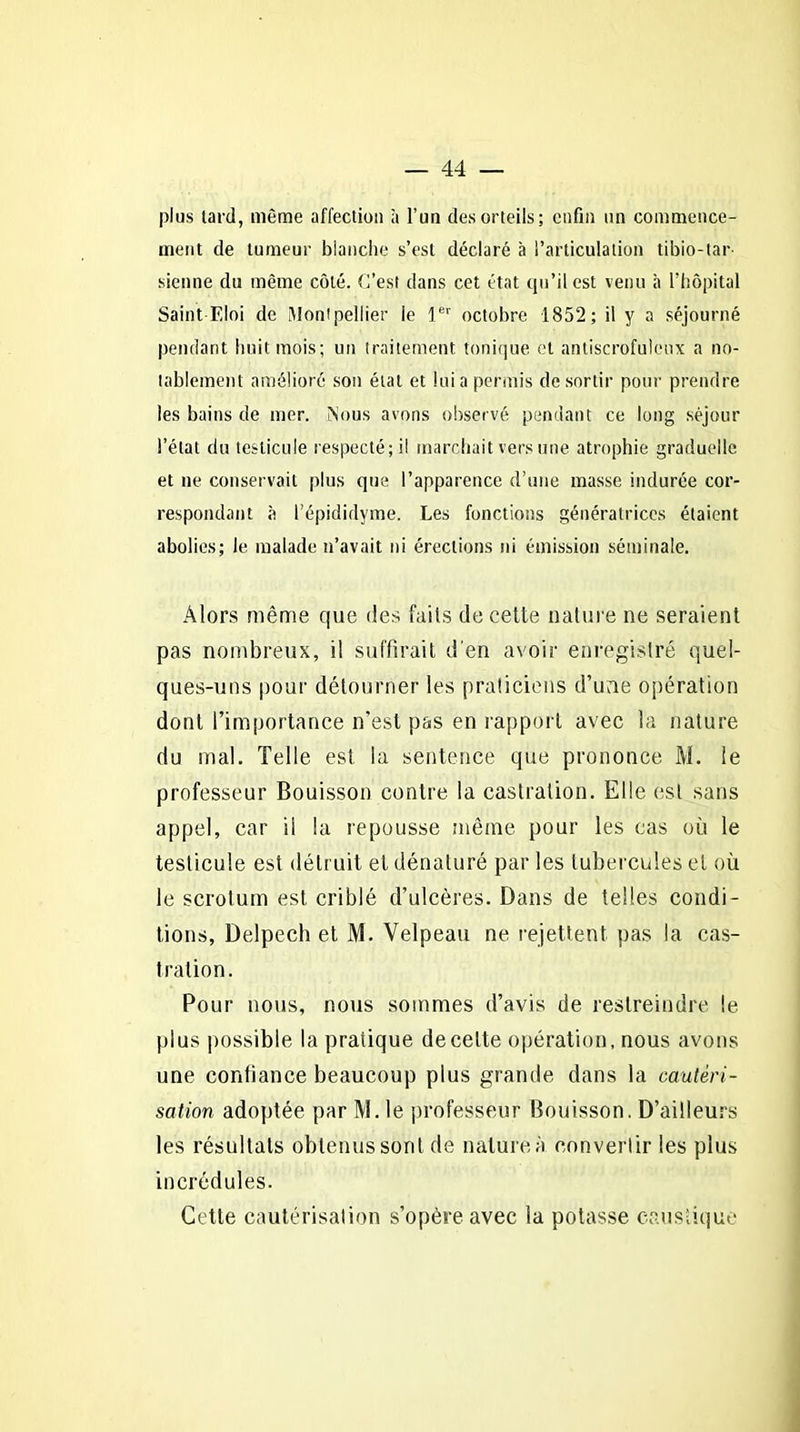 plus lard, même affection à l’un des orteils; enfin un commence- ment de tumeur blanche s’est déclaré à l’articulation tibio-tar- sienne du même côté. C’est dans cet état qu’il est venu à l’hôpital Saint F,loi de Montpellier le 1er octobre 1852; il y a séjourné pendant huit mois; un traitement tonique et antiscrofuleux a no- tablement amélioré son étal et lui a permis de sortir pour prendre les bains de mer. Nous avons observé pendant ce long séjour l’état du testicule respecté; il marchait vers une atrophie graduelle et ne conservait plus que l’apparence d’une masse indurée cor- respondant à l’épididyme. Les fonctions génératrices étaient abolies; le malade n’avait ni érections ni émission séminale. Alors même que des faits de cette nature ne seraient pas nombreux, il suffirait d'en avoir enregistré quel- ques-uns pour détourner les praticiens d’une opération dont l’importance n’est pas en rapport avec la nature du mal. Telle est la sentence que prononce M. le professeur Bouisson contre la castration. Elle est sans appel, car il la repousse même pour les cas où le testicule est détruit et dénaturé par les tubercules et où le scrotum est criblé d’ulcères. Dans de telles condi- tions, Delpech et M. Velpeau ne rejettent pas la cas- tration. Pour nous, nous sommes d’avis de restreindre le plus possible la pratique de celte opération, nous avons une confiance beaucoup plus grande dans la cautéri- sation adoptée par M. le professeur Bouisson. D’ailleurs les résultats obtenus sont de nature à convertir les plus incrédules. Cette cautérisation s’opère avec la potasse caustique