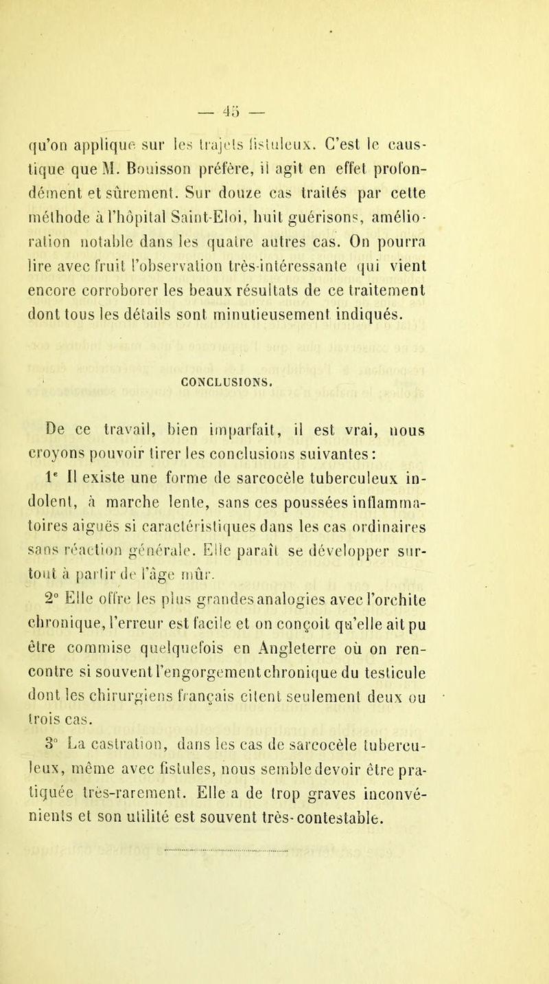 qu’on applique sur les Irujels lisluleux. G’esl le caus- tique queM. Bouisson préfère, ii agit en effet profon- dément et sûrement. Sur douze cas traités par cette méthode à l’hôpital Saint-Eloi, huit guérisons, amélio- ration notable dans les quatre autres cas. On pourra lire avec fouit l’observation très-intéressante qui vient encore corroborer les beaux résultats de ce traitement dont tous les détails sont minutieusement indiqués. CONCLUSIONS. De ce travail, bien imparfait, il est vrai, nous croyons pouvoir tirer les conclusions suivantes: Ie 11 existe une forme de sarcocèle tuberculeux in- dolent, à marche lente, sans ces poussées inflamma- toires aiguës si caractéristiques dans les cas ordinaires sans réaction générale. Elle paraît se développer sur- tout à partir de l’àge mûr. 2° Elle offre les plus grandes analogies avec l’orchite chronique, l’erreur est facile et on conçoit qu’elle ait pu être commise quelquefois en Angleterre où on ren- contre si souventl’engorgementchronique du testicule dont les chirurgiens français citent seulement deux ou trois cas. 3 La castration, dans les cas de sarcocèle tubercu- leux, même avec fistules, nous semble devoir être pra- tiquée très-rarement. Elle a de trop graves inconvé- nients et son utilité est souvent très-contestable.