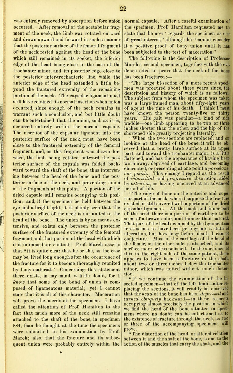was entirely removed by absorption before union occurred. After removal of the acetabular frag- ment of the neck, the limb was rotated outward and drawn upward and forward in such a manner that the posterior surface of the femoral fragment of the neck rested against the head of the bone which still remained' in its socket, the inferior edge of the head being close to the base of the trochanter minor, and its posterior edge close to the posterior inter-trochanteric line, while the anterior edge of the head extended a little be- yond the fractured extremity of the remaining portion of the neck. The capsular ligament must still have retained its normal insertion when union occurred, since enough of the neck remains to warrant such a conclusion, and but little doubt can be entertained that the union, such as it is, occurred entirely within the normal capsule. The insertion of the capsular ligament into the posterior surface of the neck, must have been close to the fractured extremity of the femoral fragment, and, as this fragment was drawn for- ward, the limb being rotated outward, the pos- terior surface of the capsule was folded back- ward toward the shaft of the bone, thus interven- ing between the head of the bone and the pos- terior surface of the neck, and preventing union of the fragments at this point. A portion of the dried capsule still remains occupying this posi- tion ; and, if the specimen be held between the eye and a bright light, it is plainly seen that the posterior surface of the neck is not united to the head of the bone. The union is by no means ex- tensive, and exists only between the posterior surface of the fractured extremity of the femoral fragment and that portion of the head with which it is in immediate contact. Prof. March asserts that “ it is quite clear that he or she, as the case may be, lived long enough after the occurrence of the fracture for it to become thoroughly reunited by bony material.” Concerning this statement there exists, in my mind, a little doubt, for I know that some of the bond of union is com- posed of ligamentous material; yet I cannot state that it is all of this character. Maceration will prove the merits of the specimen. I have called the attention of Prof. Hamilton to the fact that much more of the neck still remains attached to the shaft of the bone, in specimen 884, than he thought at the time the specimens were submitted to his examination by Prof. March; also, that the fracture and its subse- quent union were probably entirely within the normal capsule. After a careful examination of the specimen, Prof. Hamilton requested me to state that he now “regards the specimen as one of great interest,” although he “cannot consider it a positive proof of bony union until it has been subjected to the test of maceration.” The following is the description of Professor March’s second specimen, together with the evi- dence cited to prove that the neck of the bone has been fractured :— “The large bi-section of a more recent speci- men was procured about three years since, the description and history of which is as follows: The subject from whom the specimen was taken was a large-framed man, about fifty-eight years of age at the time of his death. I think I must have known the person twenty-five or thirty years. His gait was peculiar—a kind of side waddle—one limb appearing to be two or three inches shorter than the other, and the hip of the shortened side greatly projecting laterally. “When the two sections are replaced, and on looking at the head of the bone, it will be ob- served that a pretty large surface at its upper part, and toward the trochanter major, is a little flattened, and has the appearance of having been worn away, deprived of cartilage, and becoming eburnated, or presenting at one point aporcelane- ous 'polish. This change I regard as the result of interstitial and progressive absorption, aided by attrition, as having occurred at an advanced period of life. “The ridge of bone on the anterior and supe- rior part of the neck, where I suppose the fracture existed, is still covered with a portion of the dried capsular ligament. At the back and inner part of the head there is a portion of cartilage to be seen, of a brown color, and thinner than natural. That part of the head occupied by the ligamentum teres seems to have been getting into a state of ulceration, but how long before death I cannot conjecture. Most of the cartilage of the head of the femur, on the other side, is absorbed, and its surface more or less polished. In the specimen of this, in the right side of the same patient, there appears to have been a fracture in the shaft, about two or three inches below the trochanter minor, which was uuited without much distor- tion. “If we continue the examination of the bi- sected specimen—that of the left limb—after re- placing the sections, it will readily be observed that the head of the bone has been depressed and turned obliquely backward—in these respects occupying almost precisely the position in which we find the head of the bone situated in speci- mens where no doubt can be entertained as to the existence of fracture through the neck, as two or three of the accompanying specimens will prove. “The distortion of the head, or altered relation between it and the shaft of the bone, is due to the action of the muscles that carry the shaft, and the