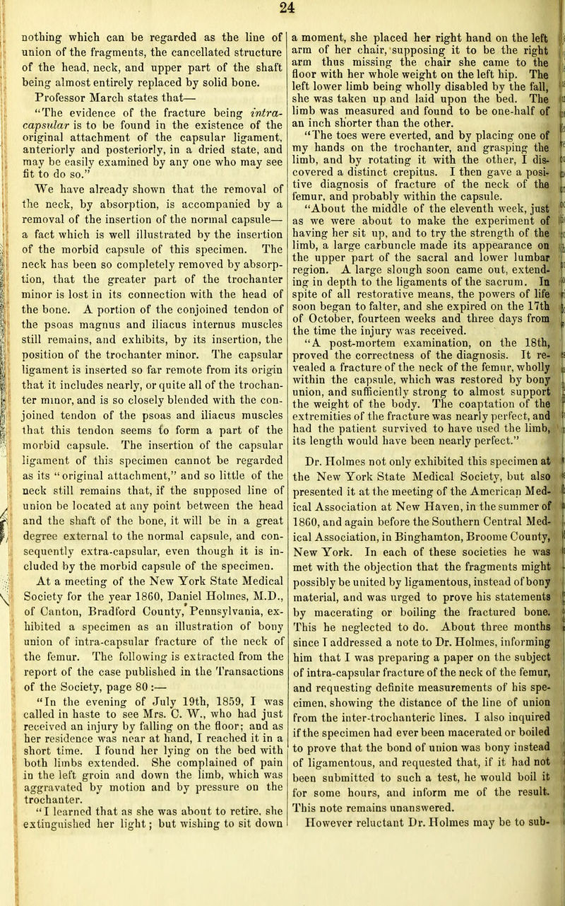 I- | / \ nothing which can be regarded as the line of union of the fragments, the cancellated structure of the head, neck, and upper part of the shaft being almost entirely replaced by solid bone. Professor March states that— “The evidence of the fracture being intra- capsular is to be found in the existence of the original attachment of the capsular ligament, anteriorly and posteriorly, in a dried state, and may be easily examined by any one who may see tit to do so.” We have already shown that the removal of the neck, by absorption, is accompanied by a removal of the insertion of the normal capsule— a fact which is well illustrated by the insertion of the morbid capsule of this specimen. The neck has been so completely removed by absorp- tion, that the greater part of the trochanter minor is lost in its connection with the head of the bone. A portion of the conjoined tendon of the psoas magnus and iliacus internus muscles still remains, and exhibits, by its insertion, the position of the trochanter minor. The capsular ligament is inserted so far remote from its origin that it includes nearly, or quite all of the trochan- ter minor, and is so closely blended with the con- joined tendon of the psoas and iliacus muscles that this tendon seems to form a part of the morbid capsule. The insertion of the capsular ligament of this specimen cannot be regarded as its “original attachment,” and so little of the neck still remains that, if the supposed line of union be located at any point between the head and the shaft of the bone, it will be in a great degree external to the normal capsule, and con- sequently extra-capsular, even though it is in- cluded by the morbid capsule of the specimen. At a meeting of the New York State Medical Society for the year 1860, Daniel Holmes, M.D., of Canton, Bradford County, Pennsylvania, ex- hibited a specimen as an illustration of bony union of intra-capsular fracture of the neck of the femur. The following is extracted from the report of the case published in the Transactions of the Society, page 80:— “In the evening of July 19th, 1859, I wras called in haste to see Mrs. C. W., who had just received an injury by falling on the floor; and as her residence was near at hand, I reached it in a short time. I found her lying on the bed with both limbs extended. She complained of pain in the left groin and down the limb, which was aggravated by motion and by pressure on the trochanter. “I learned that as she was about to retire, she extinguished her light; but wishing to sit down a moment, she placed her right hand on the left i arm of her chair, supposing it to be the right | arm thus missing the chair she came to the floor with her whole weight on the left hip. The left lower limb being wholly disabled by the fall, 1 - she was taken up and laid upon the bed. The in limb was measured and found to be one-half of a an inch shorter than the other. L “The toes were everted, and by placing one of my hands on the trochanter, and grasping the f9 limb, and by rotating it with the other, I dis- M covered a distinct crepitus. I then gave a posi- L tive diagnosis of fracture of the neck of the L femur, and probably within the capsule. “About the middle of the eleventh week, just 09 as we were about to make the experiment of li( having her sit up, and to try the strength of the 4 limb, a large carbuncle made its appearance on ], the upper part of the sacral and lower lumbar region. A large slough soon came out, extend- 11 ing in depth to the ligaments of the sacrum. In * spite of all restorative means, the powers of life si soon began to falter, and she expired on the 17th j( of October, fourteen weeks and three days from the time the injury was received. “A post-mortem examination, on the 18th, proved the correctness of the diagnosis. It re- ts vealed a fracture of the neck of the femur, wholly a within the capsule, which was restored by bony . union, and sufficiently strong to almost support ' the weight of the body. The coaptation of the 3 extremities of the fracture was nearly perfect, and !l had the patient survived to have used the limb, i its length would have been nearly perfect.” Dr. Holmes not only exhibited this specimen at » the New York State Medical Society, but also f presented it at the meeting of the American M ed- H ical Association at New Haven, in the summer of » 1860, and again before the Southern Central Med- ical Association, in Binghamton, Broome County, If New York. In each of these societies he was f met with the objection that the fragments might - possibly be united by ligamentous, instead of bony material, and was urged to prove his statements by macerating or boiling the fractured bone. = This he neglected to do. About three months t since T addressed a note to Dr. Holmes, informing him that I was preparing a paper on the subject of intra-capsular fracture of the neck of the femur, and requesting definite measurements of his spe- cimen, showing the distance of the line of union from the inter-trochanteric lines. I also inquired if the specimen had ever been macerated or boiled to prove that the bond of union was bony instead of ligamentous, and requested that, if it had not been submitted to such a test, he would boil it for some hours, and inform me of the result. This note remains unanswered. However reluctant Dr. Holmes may be to sub-