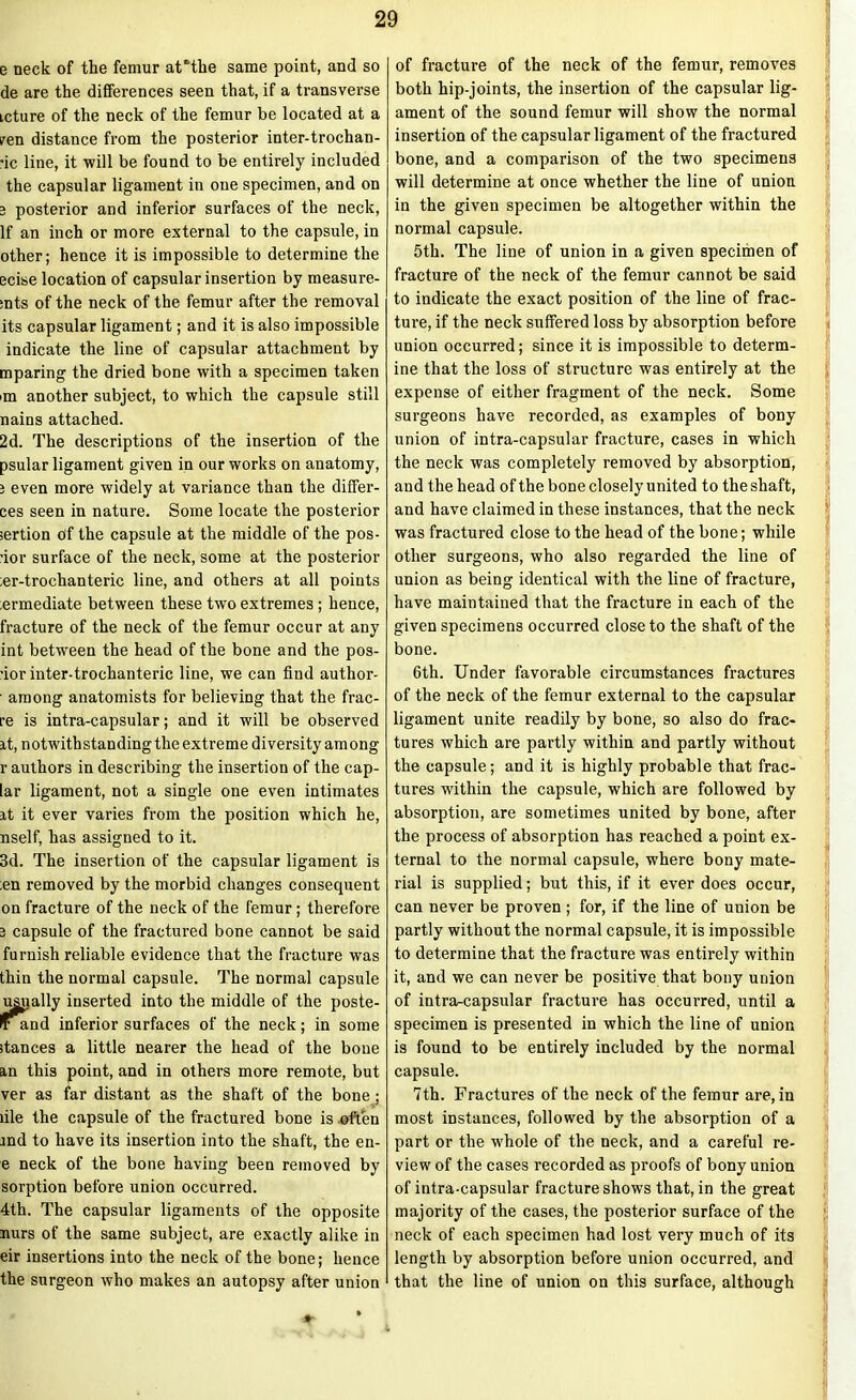 e neck of the femur aUtlie same point, and so de are the differences seen that, if a transverse icture of the neck of the femur be located at a pen distance from the posterior inter-trochan- •ic line, it will be found to be entirely included the capsular ligament in one specimen, and on 3 posterior and inferior surfaces of the neck, If an inch or more external to the capsule, in other; hence it is impossible to determine the ecise location of capsular insertion by measure- mts of the neck of the femur after the removal its capsular ligament; and it is also impossible indicate the line of capsular attachment by mparing the dried bone with a specimen taken >m another subject, to which the capsule still nains attached. 2d. The descriptions of the insertion of the psular ligament given in our works on anatomy, 3 even more widely at variance than the differ- ces seen in nature. Some locate the posterior sertion of the capsule at the middle of the pos- •ior surface of the neck, some at the posterior ;er-trochanteric line, and others at all points ;ermediate between these two extremes; hence, fracture of the neck of the femur occur at any int between the head of the bone and the pos- •ior inter-trochanteric line, we can find author- • among anatomists for believing that the frac- re is intra-capsular; and it will be observed it, notwithstanding the extreme diversity among r authors in describing the insertion of the cap- lar ligament, not a single one even intimates it it ever varies from the position which he, nself, has assigned to it. 3d. The insertion of the capsular ligament is ;en removed by the morbid changes consequent on fracture of the neck of the femur; therefore 3 capsule of the fractured bone cannot be said furnish reliable evidence that the fracture was thin the normal capsule. The normal capsule usually inserted into the middle of the poste- Irand inferior surfaces of the neck; in some stances a little nearer the head of the bone an this point, and in others more remote, but ver as far distant as the shaft of the bone; file the capsule of the fractured bone is often and to have its insertion into the shaft, the en- e neck of the bone having been removed by sorption before union occurred. 4th. The capsular ligaments of the opposite nurs of the same subject, are exactly alike in eir insertions into the neck of the bone; hence the surgeon who makes an autopsy after union ’ of fracture of the neck of the femur, removes both hip-joints, the insertion of the capsular lig- ament of the sound femur will show the normal insertion of the capsular ligament of the fractured bone, and a comparison of the two specimens will determine at once whether the line of union in the given specimen be altogether within the normal capsule. 5th. The line of union in a given specimen of fracture of the neck of the femur cannot be said to indicate the exact position of the line of frac- ture, if the neck suffered loss by absorption before union occurred; since it is impossible to determ- ine that the loss of structure was entirely at the expense of either fragment of the neck. Some surgeons have recorded, as examples of bony union of intra-capsular fracture, cases in which the neck was completely removed by absorption, and the head of the bone closely united to the shaft, and have claimed in these instances, that the neck was fractured close to the head of the bone; while other surgeons, who also regarded the line of union as being identical with the line of fracture, have maintained that the fracture in each of the given specimens occurred close to the shaft of the bone. 6th. Under favorable circumstances fractures of the neck of the femur external to the capsular ligament unite readily by bone, so also do frac- tures which are partly within and partly without the capsule; and it is highly probable that frac- tures within the capsule, which are followed by absorption, are sometimes united by bone, after the process of absorption has reached a point ex- ternal to the normal capsule, where bony mate- rial is supplied; but this, if it ever does occur, can never be proven ; for, if the line of union be partly without the normal capsule, it is impossible to determine that the fracture was entirely within it, and we can never be positive that bony union of intra-capsular fracture has occurred, until a specimen is presented in which the line of union is found to be entirely included by the normal capsule. 7th. Fractures of the neck of the femur are, in most instances, followed by the absorption of a part or the whole of the neck, and a careful re- view of the cases recorded as proofs of bony union of intra-capsular fracture shows that, in the great majority of the cases, the posterior surface of the neck of each specimen had lost vei’y much of its length by absorption before union occurred, and that the line of union on this surface, although