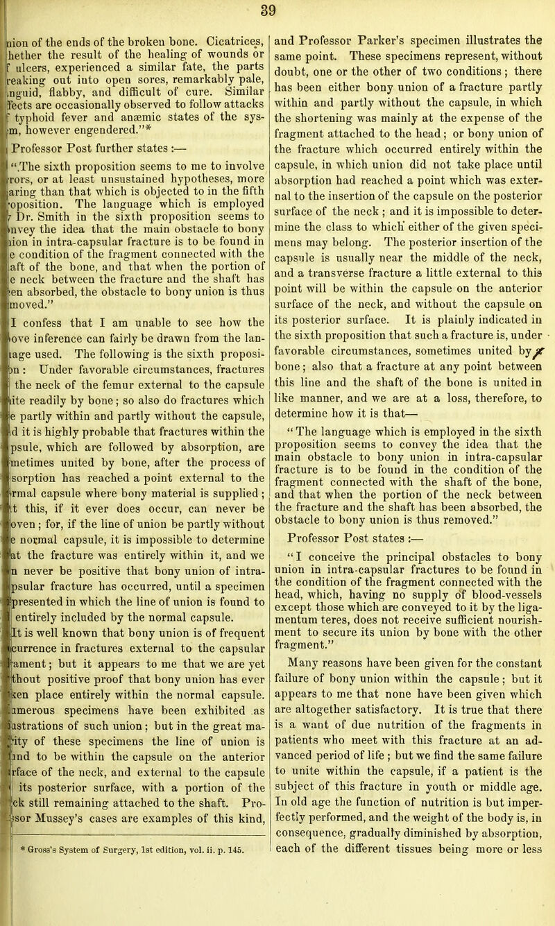 Lion of the ends of the broken bone. Cicatrices, hether the result of the healing of wounds or ? ulcers, experienced a similar fate, the parts reaking out into open sores, remarkably pale, .nguid, flabby, and difficult of cure. Similar fleets are occasionally observed to follow attacks f typhoid fever and anaemic states of the sys- •m, however engendered.”* j Professor Post further states :— |l “.The sixth proposition seems to me to involve i rors, or at least unsustained hypotheses, more j ariug than that which is objected to in the fifth [•oposition. The language which is employed |r Dr. Smith in the sixth proposition seems to | nvey the idea that the main obstacle to bony liiion in intra-capsular fracture is to be found in | e condition of the fragment connected with the | aft of the bone, and that when the portion of | e neck between the fracture and the shaft has |ten absorbed, the obstacle to bony union is thus llmoved.” I confess that I am unable to see how the ove inference can fairly be drawn from the lan- lage used. The following is the sixth proposi- I )n : Under favorable circumstances, fractures the neck of the femur external to the capsule liite readily by bone; so also do fractures which e partly within and partly without the capsule, lid it is highly probable that fractures within the jpsule, which are followed by absorption, are Imetimes united by bone, after the process of I sorption has reached a point external to the rmal capsule where bony material is supplied ; t this, if it ever does occur, can never be ven ; for, if the line of union be partly without |e normal capsule, it is impossible to determine ,t the fracture was entirely within it, and we n never be positive that bony union of intra- psular fracture has occurred, until a specimen resented in which the line of union is found to entirely included by the normal capsule, t is well known that bony union is of frequent Ijcurrence in fractures external to the capsular ament; but it appears to me that we are yet thout positive proof that bony union has ever uen place entirely within the normal capsule, amerous specimens have been exhibited as irstrations of such union; but in the great ma- ■ity of these specimens the line of union is nd to be within the capsule on the anterior rface of the neck, and external to the capsule its posterior surface, with a portion of the ck still remaining attached to the shaft. Pro- sor Mussey’s cases are examples of this kind, * Gross’s System of Surgery, 1st edition, vol. ii. p. 145. and Professor Parker’s specimen illustrates the same point. These specimens represent, without doubt, one or the other of two conditions; there has been either bony union of a fracture partly within and partly without the capsule, in which the shortening was mainly at the expense of the fragment attached to the head; or bony union of the fracture which occurred entirely within the capsule, in which union did not take place until absorption had reached a point which was exter- nal to the insertion of the capsule on the posterior surface of the neck ; and it is impossible to deter- mine the class to which either of the given speci- mens may belong. The posterior insertion of the capsule is usually near the middle of the neck, and a transverse fracture a little external to this point will be within the capsule on the anterior surface of the neck, and without the capsule on its posterior surface. It is plainly indicated in the sixth proposition that such a fracture is, under favorable circumstances, sometimes united ky/r bone; also that a fracture at any point between this line and the shaft of the bone is united in like manner, and we are at a loss, therefore, to determine how it is that— “ The language which is employed in the sixth proposition seems to convey the idea that the main obstacle to bony union in intra-capsular fracture is to be found in the condition of the fragment connected with the shaft of the bone, and that when the portion of the neck between the fracture and the shaft has been absorbed, the obstacle to bony union is thus removed.” Professor Post states :— “ I conceive the principal obstacles to bony union in intra-capsular fractures to be found in the condition of the fragment connected with the head, which, having no supply of blood-vessels except those which are conveyed to it by the liga- mentum teres, does not receive sufficient nourish- ment to secure its union by bone with the other fragment.” Many reasons have been given for the constant failure of bony union within the capsule ; but it appears to me that none have been given which are altogether satisfactory. It is true that there is a want of due nutrition of the fragments in patients who meet with this fracture at an ad- vanced period of life ; but we find the same failure to unite within the capsule, if a patient is the subject of this fracture in youth or middle age. In old age the function of nutrition is but imper- fectly performed, and the weight of the body is, in consequence, gradually diminished by absorption, each of the different tissues being more or less