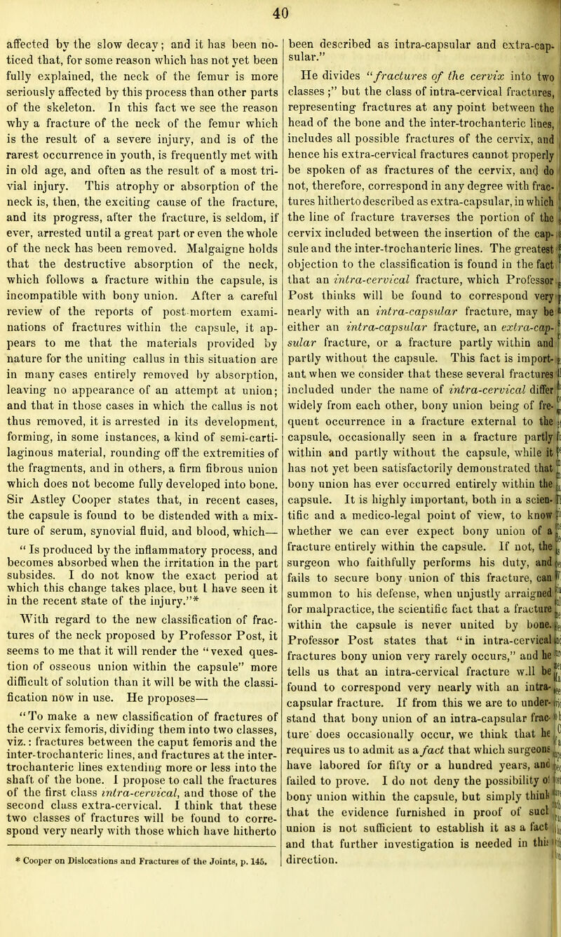 affected by the slow decay; and it has been no- ticed that, for some reason which has not yet been fully explained, the neck of the femur is more seriously affected by this process than other parts of the skeleton. In this fact we see the reason why a fracture of the neck of the femur which is the result of a severe injury, and is of the rarest occurrence in youth, is frequently met with in old age, and often as the result of a most tri- vial injury. This atrophy or absorption of the neck is, then, the exciting cause of the fracture, and its progress, after the fracture, is seldom, if ever, arrested until a great part or even the whole of the neck has been removed. Malgaigne holds that the destructive absorption of the neck, which follows a fracture within the capsule, is incompatible with bony union. After a careful review of the reports of post mortem exami- nations of fractures within the capsule, it ap- pears to me that the materials provided by nature for the uniting callus in this situation are in many cases entirely removed by absorption, leaving no appearance of an attempt at union; and that in those cases in which the callus is not thus removed, it is arrested in its development, forming, in some instances, a kind of semi-carti- laginous material, rounding off the extremities of the fragments, and in others, a firm fibrous union which does not become fully developed into bone. Sir Astley Cooper states that, in recent cases, the capsule is found to be distended with a mix- ture of serum, synovial fluid, and blood, which— “ Is produced by the inflammatory process, and becomes absorbed when the irritation in the part subsides. I do not know the exact period at which this change takes place, but L have seen it in the recent state of the injury.”* With regard to the new classification of frac- tures of the neck proposed by Professor Post, it seems to me that it will render the “vexed ques- tion of osseous union within the capsule” more difficult of solution than it will be with the classi- fication now in use. He proposes— “To make a new classification of fractures of the cervix femoris, dividing them into two classes, viz.: fractures between the caput femoris and the inter-trochanteric lines, and fractures at the inter- trochanteric lines extending more or less into the shaft of the bone. 1 propose to call the fractures of the first class intra-cervical, and those of the second class extra-cervical. I think that these two classes of fractures will be found to corre- spond very nearly with those which have hitherto * Cooper on Dislocations and Fractures of the Joints, p. 145. been described as intra-capsular and cxtra-cap- sular.” He divides “fractures of the cervix into two classes ;” but the class of intra-cervical fractures, representing fractures at any point between the head of the bone and the inter-trochanteric lines, includes all possible fractures of the cervix, and ( hence his extra-cervical fractures cannot properly be spoken of as fractures of the cervix, anc] do not, therefore, correspond in any degree with frac- [ tures hitherto described as extra-capsular, in which the line of fracture traverses the portion of the . cervix included between the insertion of the cap- ; sule and the inter-trochanteric lines. The greatest * objection to the classification is found in the fact ' that an intra-cervical fracture, which Professor E Post thinks will be found to correspond very j nearly with an intra-capsular fracture, may be 11 either an intra-capsular fracture, an extra-cap-s sular fracture, or a fracture partly within and partly without the capsule. This fact is import- j ant when we consider that these several fractures 11 included under the name of intra-cervical differ Ji: widely from each other, bony union being of fre- ™ queut occurrence in a fracture external to the ft capsule, occasionally seen in a fracture partly fa within and partly without the capsule, while it f has not yet been satisfactorily demonstrated that bony union has ever occurred entirely within the j. capsule. It is highly important, both in a scien-11 tific and a medico-legal point of view, to know whether we can ever expect bony union of a If fracture entirely within the capsule. If not, the |s surgeon who faithfully performs his duty, andjn fails to secure bony union of this fracture, canv summon to his defense, when unjustly arraigned for malpractice, the scientific fact that a fracture within the capsule is never united by bone. pei Professor Post states that “in intra-cervical nil fractures bony union very rarely occurs,” and he® tells us that an intra-cervical fracture w.ll bejj*1 found to correspond very nearly with an intra- L capsular fracture. If from this we are to under- ific stand that bony union of an intra-capsular frac-»b ture does occasionally occur, we think that he requires us to admit as a fact that which surgeons ... have labored for fifty or a hundred years, and failed to prove. I do not deny the possibility ol St bony union within the capsule, but simply think ‘jj that the evidence furnished in proof of sucl 1 union is not sufficient to establish it as a fact i(| and that further investigation is needed in this ll direction.