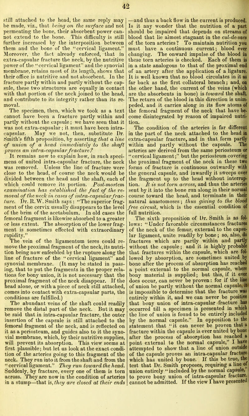 still attached to the head, the same reply inay be made, viz., that being on the surface and not permeating the bone, their absorbent power can- not extend to the bone. This difficulty is still further increased by the interposition between them and the bone of the “cervical ligament.” Moreover, the fact already enforced, that in extra-capsular fracture the neck, by the nutritive power of the “cervical ligament” and the synovial membrane, retains most of its length, shows that their office is nutritive and not absorbent. In the fracture partly within and partly without the cap- sule, these two structures are equally in contact with that portion of the neck joined to the head, and contribute to its integrity rather than its re- moval. The specimen, then, which we took as a text cannot have been a fracture partly within and partly without the capsule; we have seen that it was not extra-capsular; it must have been intra- capsular. May we not, then, substitute Dr. Smith’s fifth proposition, by asserting that a line of union of a head immediately to the shaft proves an intr a-capsular fracture? It remains now to explain how, in such speci- mens of united intra-capsular fracture, the neck was removed. Unless the line of fracture were close to the head, of course the neck would be divided between the head and the shaft, each of which could remove its portion. Post-mortem examination has established the fact of the re- moval of the neck in cases of intra-capsular frac- ture. Dr. R. W. Smith says : “The superior frag- ment of the cervix usually disappears to the level of the brim of the acetabulum. In old cases the femoral fragment is likewise absorbed to a greater or less extent. The absorption of the lower frag- ment is sometimes effected with extraordinary rapidity.” The vein of the ligamentum teres could re- move the proximal fragment of the neck, its nutri- tion being now enfeebled by the rupture along the line of fracture of the “cervical ligament” and synovial membrane. (It may be stated in pass- ing, that to put the fragments in the proper rela- tions for bony union, it is not necessary that the proximal fragment of the neck disappear. If the head alone, or with a piece of neck still attached, comes into contact with extra-capsular parts, the conditions are fulfilled.) The abundant veins of the shaft could readily remove the distal part of the neck. But it may be said that in intra-capsular fracture, the outer insertion of the capsule is still attached to the femoral fragment of the neck, and is reflected on it as a periosteum, and guides also to it the syno- vial membrane, which, by their nutritive supplies, will prevent its absorption. This view seems at first plausible; but let us look at the exact condi- tion of the arteries going to this fragment of the neck. They run into it from the shaft and from the “ cervical ligament.” They run toward the head. Suddenly, by fracture, every one of them is torn across. They are now in the condition of arteries in a stump—that is, they are closed at their ends ■—and thus a back flow in the current is produced. Is it any wonder that the nutrition of a part should be impaired that depends on streams of blood that lie almost stagnant in the cul-de-sacs of the torn arteries ? To maintain nutrition you must have a continuous current; blood ever changing. The onward impulse of the blood iu these torn arteries is checked. Each of them is in a state analogous to that of the proximal end of an artery after the application of a ligature. It is well known that no blood circulates in it as far back as the first collateral branch; and, on the other hand, the current of the veins (which are the absorbents in bone) is toward the shaft. The return of the blood in this direction is unim- peded, and it carries along in its flow atoms of the femoral fragment of the neck that have be- come disintegrated by reason of impaired nutri- tion. The condition of the arteries is far different in the part of the neck attached to the head in extra-capsular fracture, and in that form partly within and partly without the capsule. The arteries are derived from the same periosteum or “ cervical ligament;” but the periosteum covering the proximal fragment of the neck in these two forms of fracture is continuous outwardly with the general capsule, and inwardly it sweeps over the fragment up to the head without interrup- tion. It is not torn across, and thus the arteries sent by it into the bone run along in their normal course toward the head, and terminate in their natural anastomoses; thus giving to the blood free circuit, which is the essential condition ot full nutrition. The sixth proposition of Dr. Smith is as fol- lows: “Under favorable circumstances fractures of the neck of the femur, external to the capsu- lar ligament, unite readily by bone ; so, also, do fractures which are partly within and partly without the capsule; and it is highly probable that fractures within the capsule, which are fol- lowed by absorption, are sometimes united by bone after the process of absorption has reached a point external to the normal capsule, where bony material is supplied; but this, if it ever does occur, can never be proven: for if the line of union be partly without the normal capsule, it is impossible to determine that the fracture was entirely within it, and we can never be positive that bony union of intra-capsular fracture has occurred till a specimen is presented in which the line of union is found to be entirely included by the normal capsule.” In opposition to the statement that “it can never be proven that a fracture within the capsule is ever united by bone after the process of absorption has reached a point external to the normal capsule,” I have attempted to show that a line of union outside of the capsule proves an intra-capsular fracture which has united by bone. If this be true, the test that Dr. Smith proposes, requiring a line of union entirely “included by the normal capsule, to prove bony union of intra-capsular fracture, cannot be admitted. If the view I have presented
