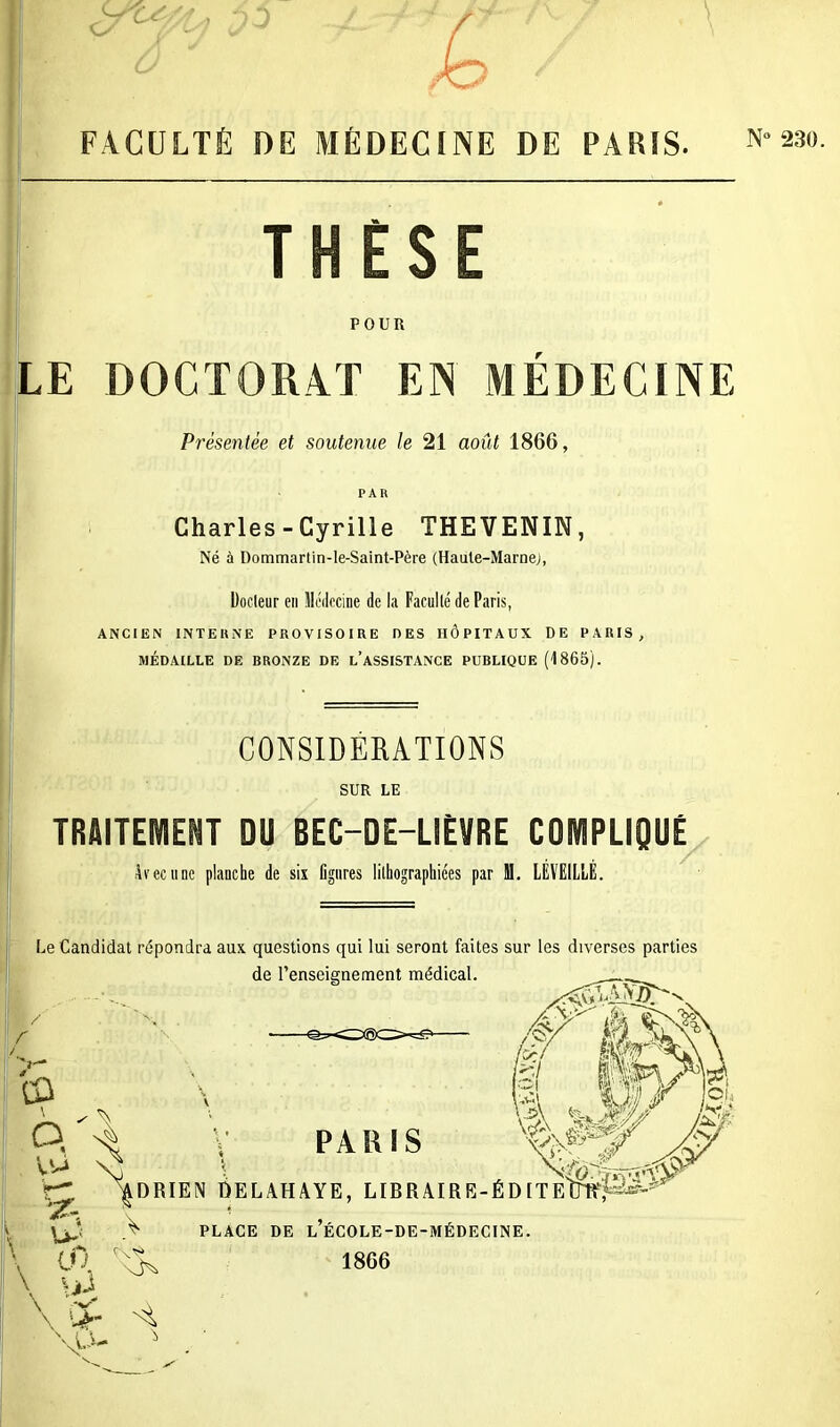 THÈSE POUR LE DOCTORAT EN MÉDECINE Présentée et soutenue le 21 août 1866, PAR Charles-Cyrille THEVENIN, Né à Dommartin-le-Saint-Père (Haute-Marne), Docteur en Médecine de la Faculté de Paris, ANCIEN INTERNE PROVISOIRE DES HÔPITAUX DE PARIS, MÉDAILLE DE BRONZE DE L’ASSISTANCE PUBLIQUE (1865). CONSIDERATIONS SUR LE TRAITEMENT DU BEC-DE-LIÈVRE COMPLIQUÉ Arec une planche de six ligures lithographiées par M. LÉVEILLÉ. Le Candidat répondra aux questions qui lui seront faites sur les diverses parties de renseignement médical. eü ô/a PARIS ^DRIEN DELAHAYE, LIBRAIRE-ÉDITEtiwfâï'^ V CD. D'A PLACE DE l’ÉCOLE-DE-MÉDECINE. 1866