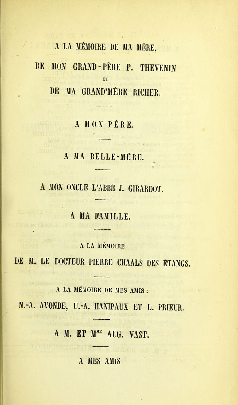 A LA MÉMOIRE DE MA MÈRE, DE MON GRAND-PÊNE P. TI1EVENIN ET DE MA GRAND’MÉRE RICHER. A MON PÈRE. A MA BELLE-MÈRE. n A MON ONCLE L’ABBÉ J. GIRARDOT. A MA FAMILLE. A LA MÉMOIRE DE M. LE DOCTEUR PIERRE CHAALS DES ÉTANGS. A LA MÉMOIRE DE MES AMIS : N.-A. AVONDE, Ü.-A. HANIPAUX ET L. PRIEUR. A M. ET M“ Al'G. VAST. A MES AMIS