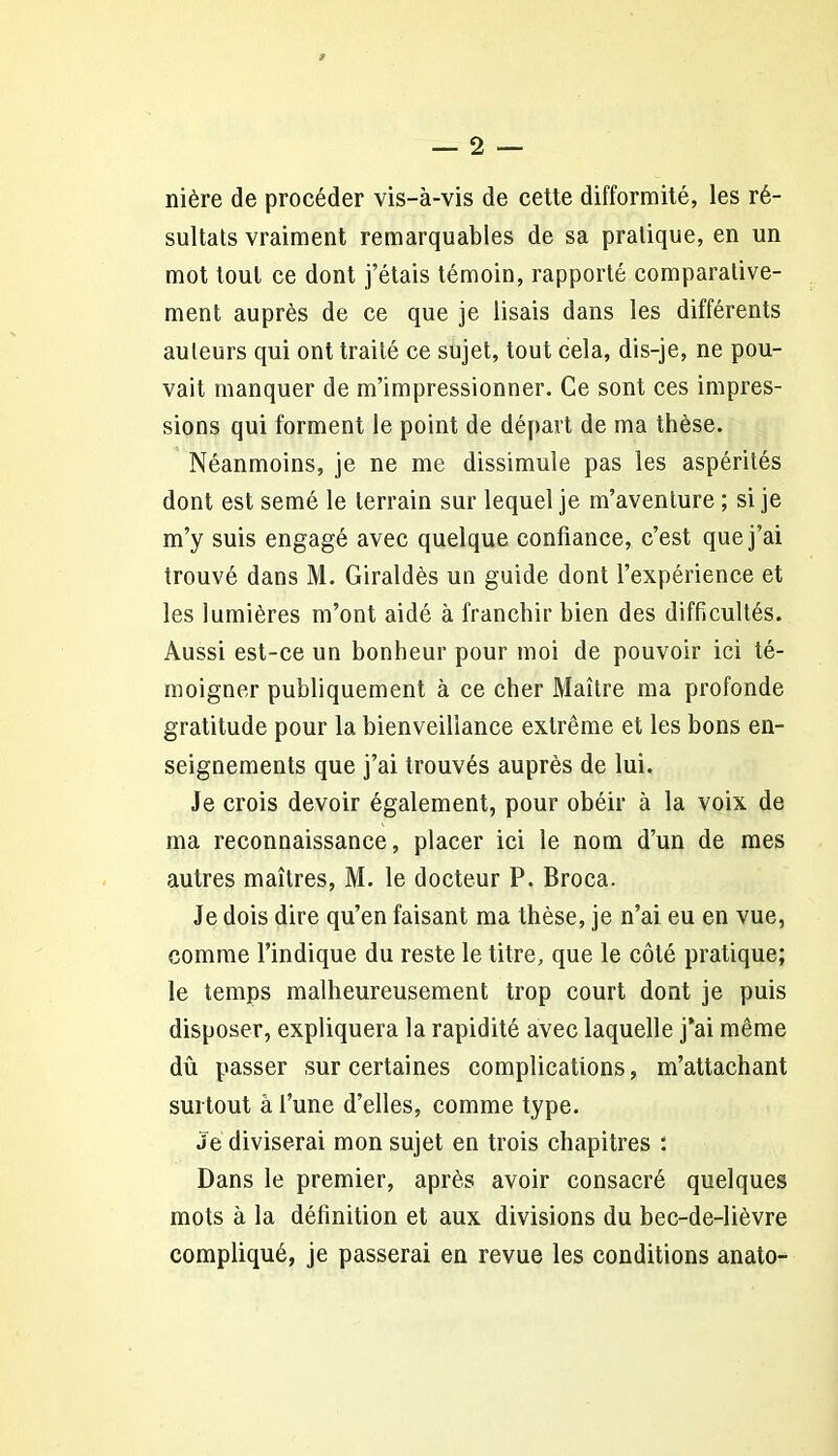 nière de procéder vis-à-vis de cette difformité, les ré- sultats vraiment remarquables de sa pratique, en un mot tout ce dont j’étais témoin, rapporté comparative- ment auprès de ce que je lisais dans les différents auteurs qui ont traité ce sujet, tout cela, dis-je, ne pou- vait manquer de m’impressionner. Ce sont ces impres- sions qui forment le point de départ de ma thèse. Néanmoins, je ne me dissimule pas les aspérités dont est semé le terrain sur lequel je m’aventure ; si je m’y suis engagé avec quelque confiance, c’est que j’ai trouvé dans M. Giraldès un guide dont l’expérience et les lumières m’ont aidé à franchir bien des difficultés. Aussi est-ce un bonheur pour moi de pouvoir ici té- moigner publiquement à ce cher Maître ma profonde gratitude pour la bienveillance extrême et les bons en- seignements que j’ai trouvés auprès de lui. Je crois devoir également, pour obéir à la voix de ma reconnaissance, placer ici le nom d’un de mes autres maîtres, M. le docteur P. Broca. Je dois dire qu’en faisant ma thèse, je n’ai eu en vue, comme l’indique du reste le titre, que le côté pratique; le temps malheureusement trop court dont je puis disposer, expliquera la rapidité avec laquelle j’ai même dû passer sur certaines complications, m’attachant surtout à l’une d’elles, comme type. Je diviserai mon sujet en trois chapitres : Dans le premier, après avoir consacré quelques mots à la définition et aux divisions du bec-de-lièvre compliqué, je passerai en revue les conditions anato-