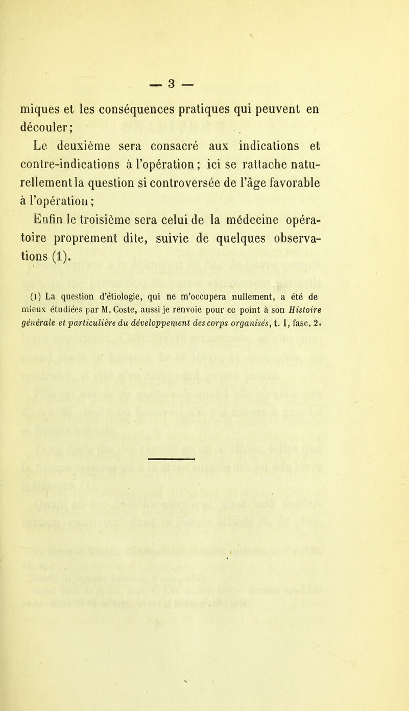 miques et les conséquences pratiques qui peuvent en découler; Le deuxième sera consacré aux indications et contre-indications à l’opération ; ici se rattache natu- rellement la question si controversée de l’âge favorable à l’opération ; Enfin le troisième sera celui de la médecine opéra- toire proprement dite, suivie de quelques observa- tions (1). (1) La question d’étiologie, qui ne m’occupera nullement, a été de mieux étudiées par M.Coste, aussi je renvoie pour ce point à son Histoire générale et particulière du développement des corps organisés, t. 1, fasc. 2.