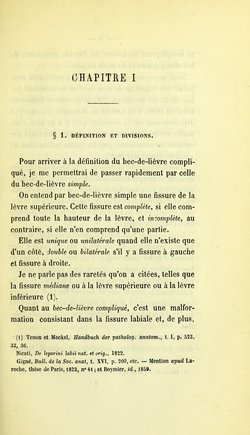 § 1. DÉFINITION RT DIVISIONS. Pour arriver à la définition du bec-de-lièvre compli- qué, je me permettrai de passer rapidement par celle du bec-de-lièvre simple. On entend par bec-de-lièvre simple une fissure de la lèvre supérieure. Cette fissure est complète, si elle com- prend toute la hauteur de la lèvre, et incomplète, au contraire, si elle n’en comprend qu’une partie. Elle est unique ou unilatérale quand elle n’existe que d’un côté, double ou bilatérale s’il y a fissure à gauche et fissure à droite. Je ne parle pas des raretés qu’on a citées, telles que la fissure médiane ou à la lèvre supérieure ou à la lèvre inférieure (1). Quant au bec-de-lièvre compliqué, c’est une malfor- mation consistant dans la fissure labiale et, de plus, (1) Tenon et Meckel, Eandbuch der -patholog. anatom., t. I, p. 523, 33, 36. Nicati, De leporini làbiinat. etorig., 1822. Gigné, Bull, de la Soc. anal, t. XVI, p. 209, etc. — Mention apud La- roche, thèse de Paris, 1823, n° 41 ; et Boymier, id-, 1859.