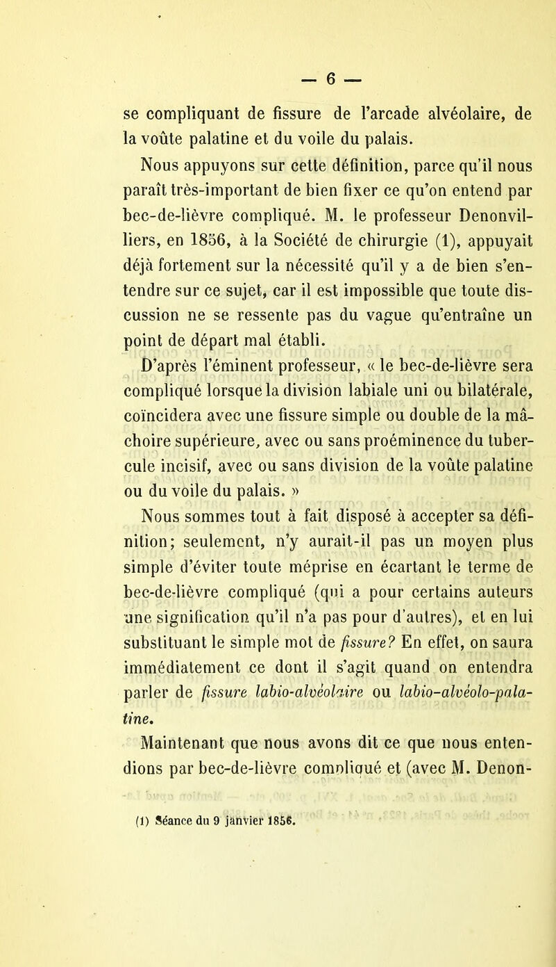 se compliquant de fissure de l’arcade alvéolaire, de la voûte palatine et du voile du palais. Nous appuyons sur cette définition, parce qu’il nous paraît très-important de bien fixer ce qu’on entend par bec-de-lièvre compliqué. M. le professeur Denonvil- liers, en 1856, à la Société de chirurgie (1), appuyait déjà fortement sur la nécessité qu’il y a de bien s’en- tendre sur ce sujet, car il est impossible que toute dis- cussion ne se ressente pas du vague qu’entraîne un point de départ mal établi. D’après l’éminent professeur, « le bec-de-lièvre sera compliqué lorsque la division labiale uni ou bilatérale, coïncidera avec une fissure simple ou double de la mâ- choire supérieure, avec ou sans proéminence du tuber- cule incisif, avec ou sans division de la voûte palatine ou du voile du palais. » Nous sommes tout à fait disposé à accepter sa défi- nition; seulement, n’y aurait-il pas un moyen plus simple d’éviter toute méprise en écartant le terme de bec-de-lièvre compliqué (qui a pour certains auteurs une signification qu’il n’a pas pour d’autres), et en lui substituant le simple mot de fissure? En effet, on saura immédiatement ce dont il s’agit quand on entendra parler de fissure labio-alvèofoire ou labio-alvéolo-pala- tine. Maintenant que nous avons dit ce que nous enten- dions par bec-de-lièvre comolioué et (avec M. Denon- (1) Séance du 9 janvier 1856.