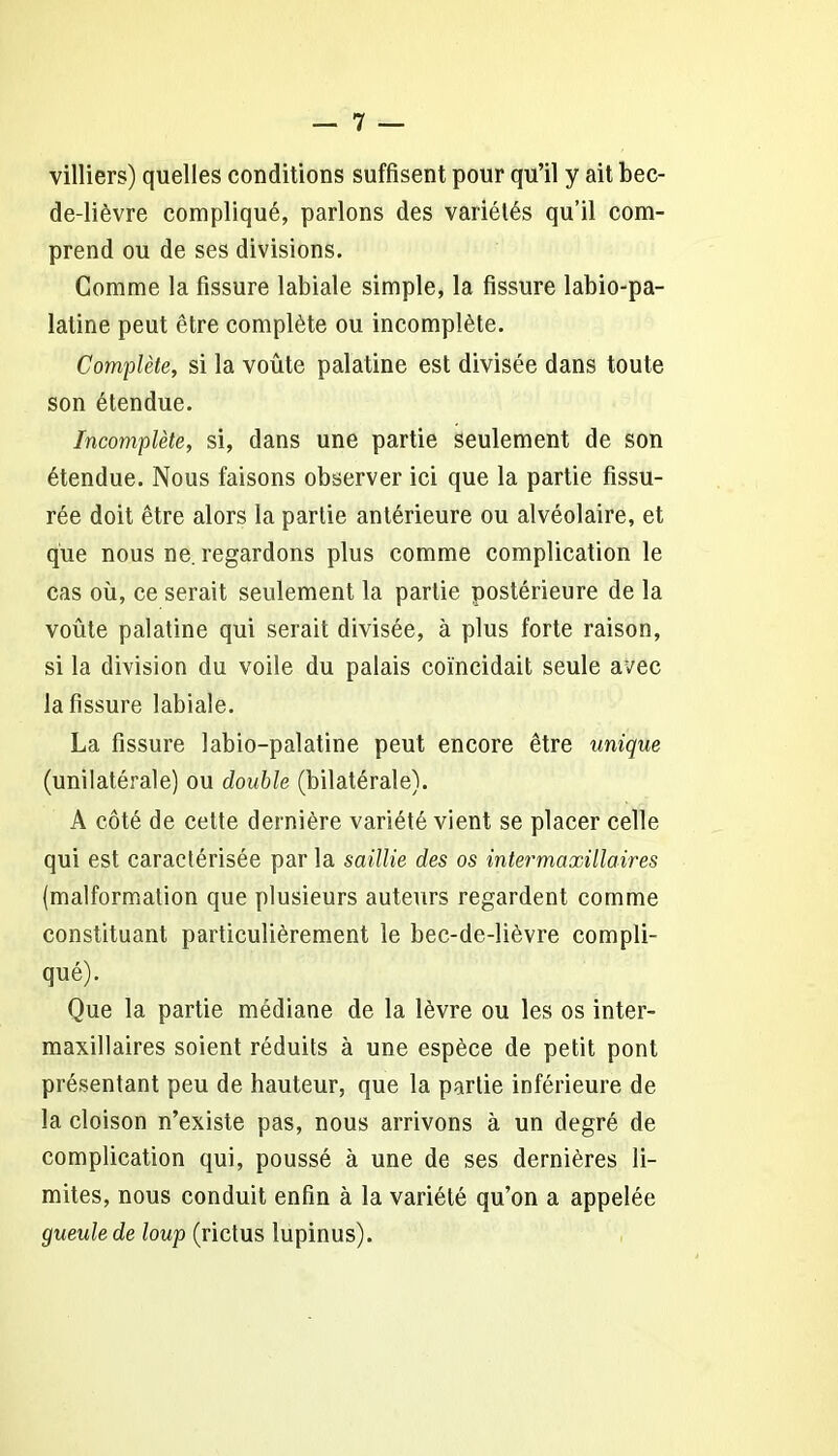 villiers) quelles conditions suffisent pour qu’il y ait bec- de-lièvre compliqué, parlons des variétés qu’il com- prend ou de ses divisions. Comme la fissure labiale simple, la fissure labio-pa- latine peut être complète ou incomplète. Complète, si la voûte palatine est divisée dans toute son étendue. Incomplète, si, dans une partie seulement de son étendue. Nous faisons observer ici que la partie fissu- rée doit être alors la partie antérieure ou alvéolaire, et que nous ne. regardons plus comme complication le cas où, ce serait seulement la partie postérieure de la voûte palatine qui serait divisée, à plus forte raison, si la division du voile du palais coïncidait seule avec la fissure labiale. La fissure labio-palatine peut encore être unique (unilatérale) ou double (bilatérale). A côté de cette dernière variété vient se placer celle qui est caractérisée par la saillie des os inter maxillaires (malformation que plusieurs auteurs regardent comme constituant particulièrement le bec-de-lièvre compli- qué). Que la partie médiane de la lèvre ou les os inter- maxillaires soient réduits à une espèce de petit pont présentant peu de hauteur, que la partie inférieure de la cloison n’existe pas, nous arrivons à un degré de complication qui, poussé à une de ses dernières li- mites, nous conduit enfin à la variété qu’on a appelée gueule de loup (rictus lupinus).