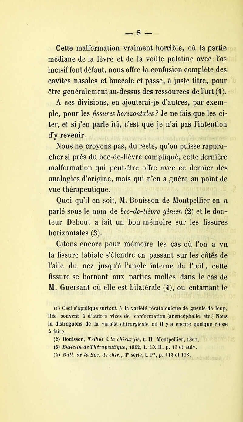 Cette malformation vraiment horrible, où la partie médiane de la lèvre et de la voûte palatine avec l’os incisif font défaut, nous offre la confusion complète des cavités nasales et buccale et passe, à juste titre, pour être généralement au-dessus des ressources de l’art (1). A ces divisions, en ajouterai-je d’autres, par exem- ple, pour les fissures horizontales ? Je ne fais que les ci- ter, et si j’en parle ici, c’est que je n’ai pas l’intention d’y revenir. Nous ne croyons pas, du reste, qu’on puisse rappro- cher si près du bec-de-lièvre compliqué, cette dernière malformation qui peut-être offre avec ce dernier des analogies d’origine, mais qui n’en a guère au point de vue thérapeutique. Quoi qu’il en soit, M. Bouisson de Montpellier en a parlé sous le nom de bec-de-lièvre gènien (2) et le doc- teur Debout a fait un bon mémoire sur les fissures horizontales (3). Citons encore pour mémoire les cas où l’on a vu la fissure labiale s’étendre en passant sur les côtés de l’aile du nez jusqu’à l’angle interne de l’œil, cette fissure se bornant aux parties molles dans le cas de M. Guersant où elle est bilatérale (4), ou entamant le (1) Ceci s’applique surtout à la variété tératologique de gueule-de-loup, liée souvent à d’autres vices de conformation (anencéphalie, etc.) Nous la distinguons de la variété chirurgicale où il y a encore quelque chose à faire. (2) Bouisson, Tribut à la chirurgie, t. Il Montpellier, 1801. (3) Bulletin de Thérapeutique, 1862, t. LX1I1, p. 13 et suiv. (4) Bull, de la Soc. de chir., 3e série, t. Ier, p. 113 et 118.