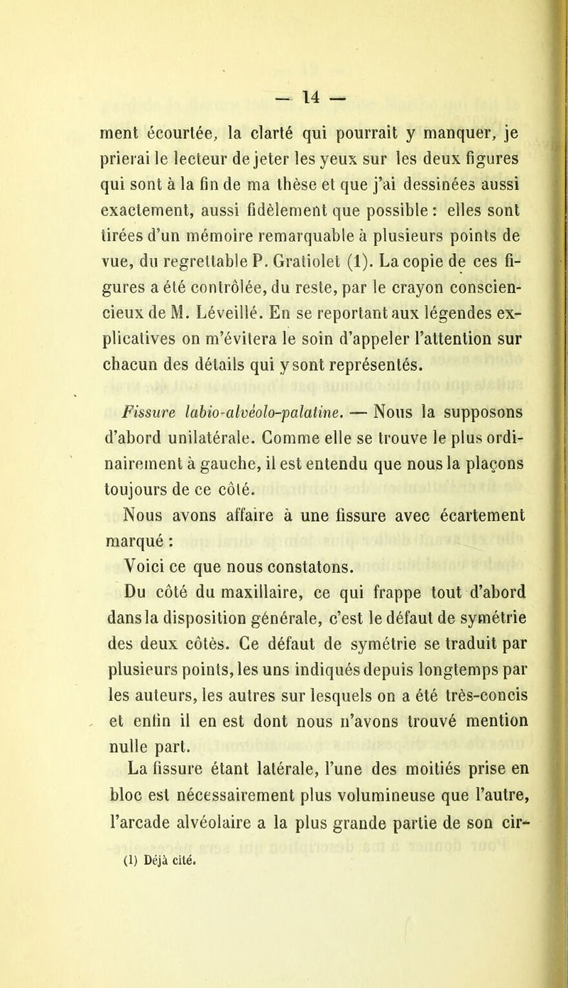 ment écourtée, la clarté qui pourrait y manquer, je prierai le lecteur de jeter les yeux sur les deux figures qui sont à la fin de ma thèse et que j’ai dessinées aussi exactement, aussi fidèlement que possible : elles sont tirées d’un mémoire remarquable à plusieurs points de vue, du regrettable P. Gratiolet (1). La copie de ces fi- gures a été contrôlée, du reste, par le crayon conscien- cieux de M. Léveillé. En se reportant aux légendes ex- plicatives on m’évitera le soin d’appeler l’attention sur chacun des détails qui y sont représentés. Fissure labio-cilvéolo-palatine. — Nous la supposons d’abord unilatérale. Comme elle se trouve le plus ordi- nairement à gauche, il est entendu que nous la plaçons toujours de ce côté. Nous avons affaire à une fissure avec écartement marqué : Voici ce que nous constatons. Du côté du maxillaire, ce qui frappe tout d’abord dans la disposition générale, c’est le défaut de symétrie des deux côtés. Ce défaut de symétrie se traduit par plusieurs points, les uns indiqués depuis longtemps par les auteurs, les autres sur lesquels on a été très-concis et enfin il en est dont nous n’avons trouvé mention nulle part. La fissure étant latérale, l’une des moitiés prise en bloc est nécessairement plus volumineuse que l’autre, l’arcade alvéolaire a la plus grande partie de son cir- (1) Déjà cité.