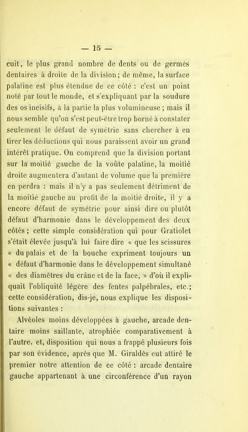 cuit, le plus grand nombre de dents ou de germés dentaires à droite de la division; de même, la surface palatine est plus étendue de ce côté : c’est un point noté par tout le monde, et s'expliquant par la soudure des os incisifs, à la partie la plus volumineuse ; mais il nous semble qu’on s’est peut-être trop borné à constater seulement le défaut de symétrie sans chercher à en tirer les déductions qui nous paraissent avoir un grand intérêt pratique. On comprend que la division portant sur la moitié gauche de la voûte palatine, la moitié droite augmentera d’autant de volume que la première en perdra : mais il n’y a pas seulement détriment de la moitié gauche au profil de la moitié droite, il y a encore défaut de symétrie pour ainsi dire ou plutôt défaut d’harmonie dans le développement des deux côtés ; cette simple considération qui pour Gratiolet s’était élevée jusqu’à lui faire dire « que les scissures « du palais et de la bouche expriment toujours un « défaut d’harmonie dans le développement simultané « des diamètres du crâne et de la face, » d’où il expli- quait l’obliquité légère des fentes palpébrales, etc.; cette considération, dis-je, nous explique les disposi- tions suivantes : Alvéoles moins développées à gauche, arcade den- taire moins saillante, atrophiée comparativement à l’autre, et, disposition qui nous a frappé plusieurs fois par son évidence, après que M. Giraldès eut attiré le premier notre attention de ce côté: arcade dentaire gauche appartenant à une circonférence d’un rayon