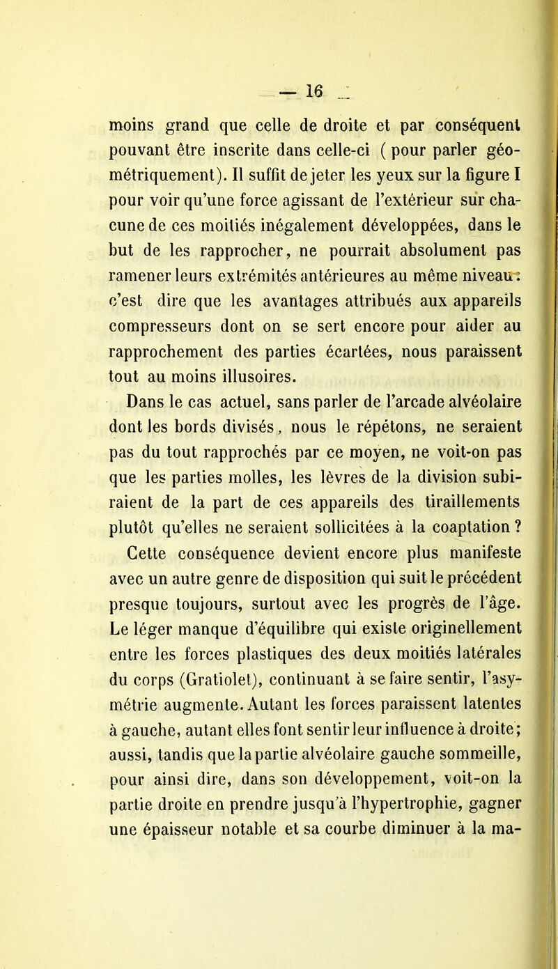 moins grand que celle de droite et par conséquent pouvant être inscrite dans celle-ci ( pour parler géo- métriquement). Il suffit de jeter les yeux sur la figure I pour voir qu’une force agissant de l’extérieur sur cha- cune de ces moitiés inégalement développées, dans le but de les rapprocher, ne pourrait absolument pas ramener leurs extrémités antérieures au même niveau: c’est dire que les avantages attribués aux appareils compresseurs dont on se sert encore pour aider au rapprochement des parties écartées, nous paraissent tout au moins illusoires. Dans le cas actuel, sans parler de l’arcade alvéolaire dont les bords divisés, nous le répétons, ne seraient pas du tout rapprochés par ce moyen, ne voit-on pas que les parties molles, les lèvres de la division subi- raient de la part de ces appareils des tiraillements plutôt qu’elles ne seraient sollicitées à la coaptation ? Cette conséquence devient encore plus manifeste avec un autre genre de disposition qui suit le précédent presque toujours, surtout avec les progrès de l’âge. Le léger manque d’équilibre qui existe originellement entre les forces plastiques des deux moitiés latérales du corps (Gratiolet), continuant à se faire sentir, l’asy- métrie augmente. Autant les forces paraissent latentes à gauche, autant elles font sentir leur influence à droite ; aussi, tandis que la partie alvéolaire gauche sommeille, pour ainsi dire, dans son développement, voit-on la partie droite en prendre jusqu’à l’hypertrophie, gagner une épaisseur notable et sa courbe diminuer à la ma-