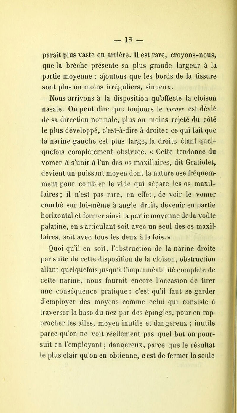 paraît plus vaste en arrière. Il est rare, croyons-nous, que la brèche présente sa plus grande largeur à la partie moyenne ; ajoutons que les bords de la fissure sont plus ou moins irréguliers, sinueux. Nous arrivons à la disposition qu’affecte la cloison nasale. On peut dire que toujours le vomer est dévié de sa direction normale, plus ou moins rejeté du côté le plus développé, c’est-à-dire à droite: ce qui fait que la narine gauche est plus large, la droite étant quel- quefois complètement obstruée. « Cette tendance du vomer à s’unir à l’un des os maxillaires, dit Gratiolet, devient un puissant moyen dont la nature use fréquem- ment pour combler le vide qui sépare les os maxil- laires ; il n’est pas rare, en effet, de voir le vomer courbé sur lui-même à angle droit, devenir en partie horizontal et former ainsi la partie moyenne de la voûte palatine, en s’articulant soit avec un seul des os maxil- laires, soit avec tous les deux à la fois.» Quoi qu’il en soit, l’obstruction de la narine droite par suite de cette disposition de la cloison, obstruction allant quelquefois jusqu’àrimperméabilité complète de cette narine, nous fournit encore l’occasion de tirer une conséquence pratique : c’est qu’il faut se garder d’employer des moyens comme celui qui consiste à traverser la base du nez par des épingles, pour en rap- procher les ailes, moyen inutile et dangereux ; inutile parce qu’on ne voit réellement pas quel but on pour- suit en l’employant ; dangereux, parce que le résultat le plus clair qu’on en obtienne, c’est de fermer la seule