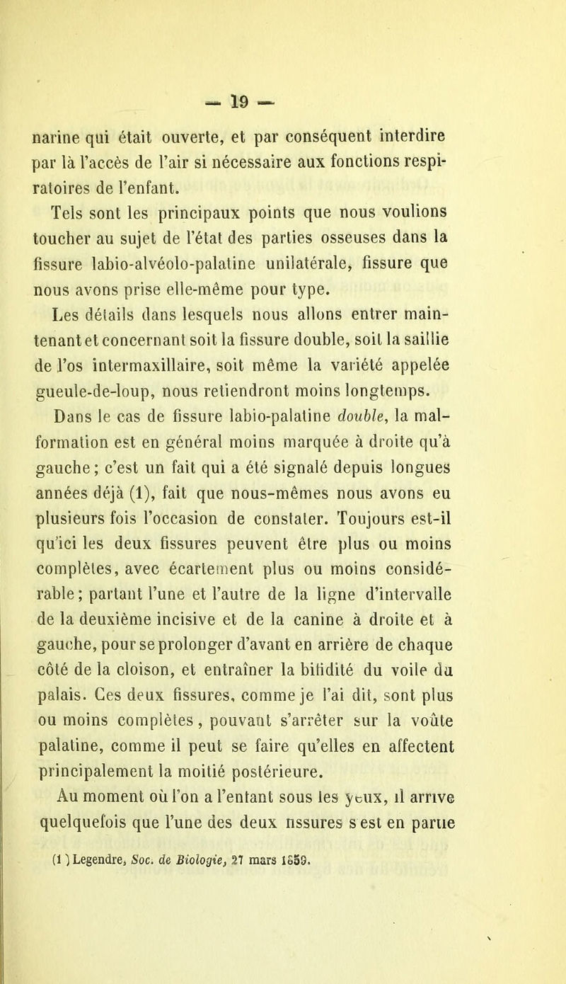 narine qui était ouverte, et par conséquent interdire par là l’accès de l’air si nécessaire aux fonctions respi- ratoires de l’enfant. Tels sont les principaux points que nous voulions toucher au sujet de l’état des parties osseuses dans la fissure labio-alvéolo-palatine unilatérale, fissure que nous avons prise elle-même pour type. Les détails dans lesquels nous allons entrer main- tenant et concernant soit la fissure double, soit la saillie de ,1’os intermaxillaire, soit même la variété appelée gueule-de-loup, nous retiendront moins longtemps. Dans le cas de fissure labio-palatine double, la mal- formation est en général moins marquée à droite qu’à gauche; c’est un fait qui a été signalé depuis longues années déjà (1), fait que nous-mêmes nous avons eu plusieurs fois l’occasion de constater. Toujours est-il qu’ici les deux fissures peuvent être plus ou moins complètes, avec écartement plus ou moins considé- rable ; partant l’une et l’autre de la ligne d’intervalle de la deuxième incisive et de la canine à droite et à gauche, pour se prolonger d’avant en arrière de chaque côté de la cloison, et entraîner la bifidité du voile du palais. Ces deux fissures, comme je l’ai dit, sont plus ou moins complètes, pouvant s’arrêter sur la voûte palatine, comme il peut se faire qu’elles en affectent principalement la moitié postérieure. Au moment où l’on a l’entant sous les yeux, il arrive quelquefois que l’une des deux assurés s est en parue (1 ) Legendre, Soc. de Biologie, 27 mars 1S59.