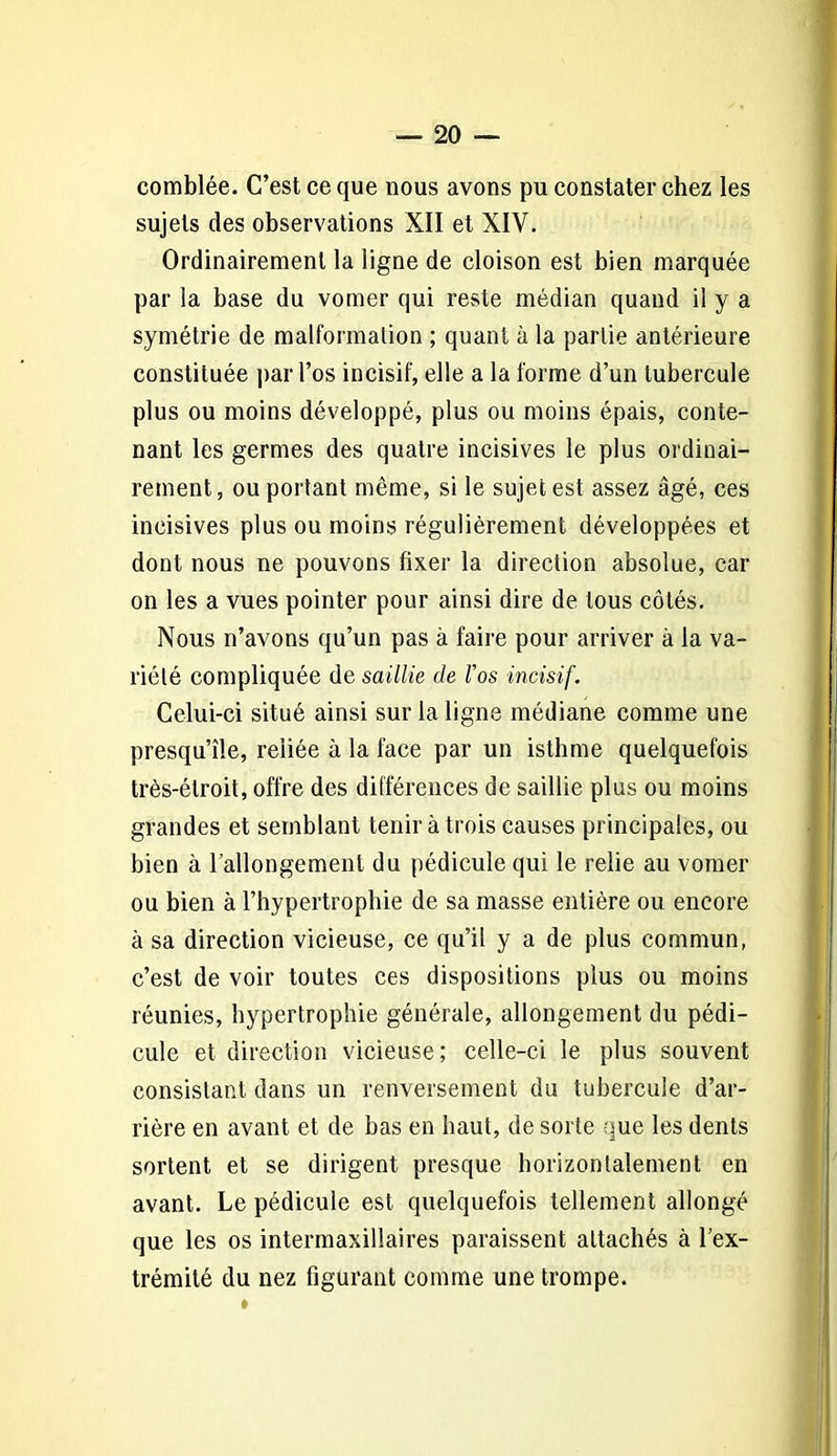 comblée. C’est ce que nous avons pu constater chez les sujets des observations XII et XIV. Ordinairement la ligne de cloison est bien marquée par la base du vomer qui reste médian quand il y a symétrie de malformation ; quant à la partie antérieure constituée par l’os incisif, elle a la forme d’un tubercule plus ou moins développé, plus ou moins épais, conte- nant les germes des quatre incisives le plus ordinai- rement, ou portant même, si le sujet est assez âgé, ces incisives plus ou moins régulièrement développées et dont nous ne pouvons fixer la direction absolue, car on les a vues pointer pour ainsi dire de tous côtés. Nous n’avons qu’un pas à faire pour arriver à la va- riété compliquée de saillie de l'os incisif. Celui-ci situé ainsi sur la ligne médiane comme une presqu’île, reliée à la face par un isthme quelquefois très-étroit, offre des différences de saillie plus ou moins grandes et semblant tenir à trois causes principales, ou bien à l’allongement du pédicule qui le relie au vomer ou bien à l’hypertrophie de sa masse entière ou encore à sa direction vicieuse, ce qu’il y a de plus commun, c’est de voir toutes ces dispositions plus ou moins réunies, hypertrophie générale, allongement du pédi- cule et direction vicieuse; celle-ci le plus souvent consistant dans un renversement du tubercule d’ar- rière en avant et de bas en haut, de sorte que les dents sortent et se dirigent presque horizontalement en avant. Le pédicule est quelquefois tellement allongé que les os intermaxillaires paraissent attachés à l’ex- trémité du nez figurant comme une trompe.